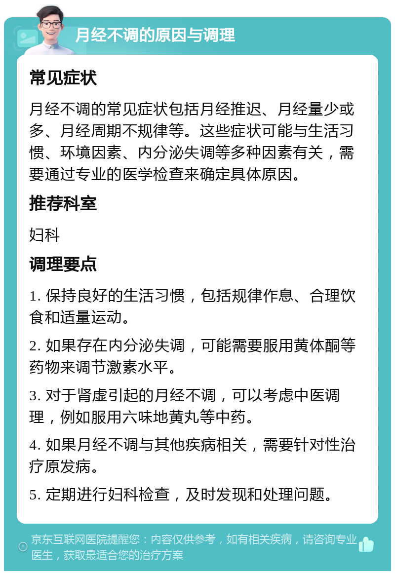 月经不调的原因与调理 常见症状 月经不调的常见症状包括月经推迟、月经量少或多、月经周期不规律等。这些症状可能与生活习惯、环境因素、内分泌失调等多种因素有关，需要通过专业的医学检查来确定具体原因。 推荐科室 妇科 调理要点 1. 保持良好的生活习惯，包括规律作息、合理饮食和适量运动。 2. 如果存在内分泌失调，可能需要服用黄体酮等药物来调节激素水平。 3. 对于肾虚引起的月经不调，可以考虑中医调理，例如服用六味地黄丸等中药。 4. 如果月经不调与其他疾病相关，需要针对性治疗原发病。 5. 定期进行妇科检查，及时发现和处理问题。