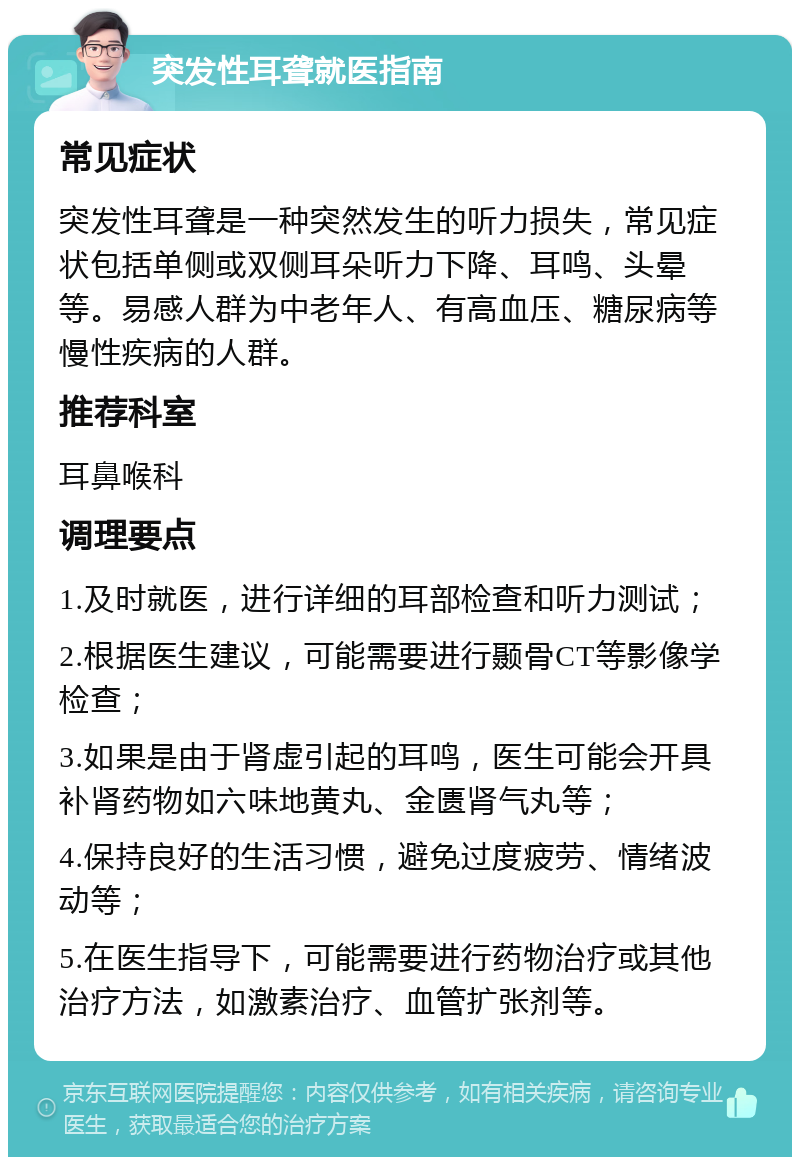 突发性耳聋就医指南 常见症状 突发性耳聋是一种突然发生的听力损失，常见症状包括单侧或双侧耳朵听力下降、耳鸣、头晕等。易感人群为中老年人、有高血压、糖尿病等慢性疾病的人群。 推荐科室 耳鼻喉科 调理要点 1.及时就医，进行详细的耳部检查和听力测试； 2.根据医生建议，可能需要进行颞骨CT等影像学检查； 3.如果是由于肾虚引起的耳鸣，医生可能会开具补肾药物如六味地黄丸、金匮肾气丸等； 4.保持良好的生活习惯，避免过度疲劳、情绪波动等； 5.在医生指导下，可能需要进行药物治疗或其他治疗方法，如激素治疗、血管扩张剂等。