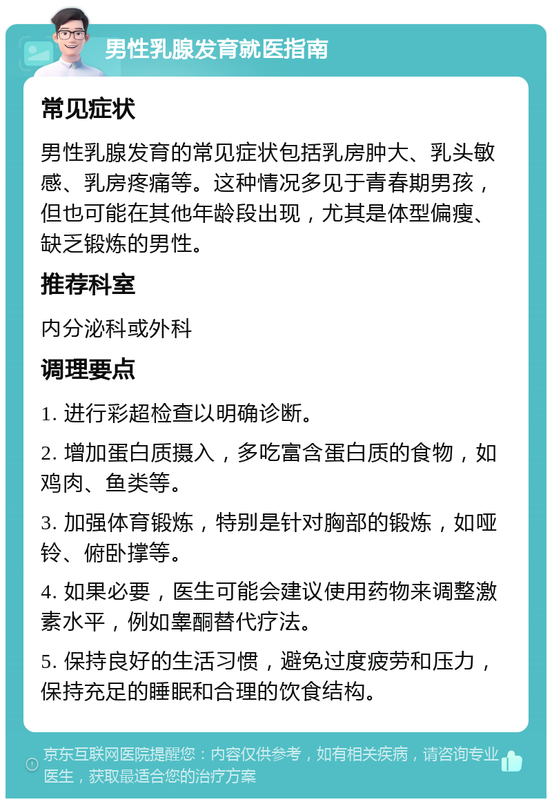 男性乳腺发育就医指南 常见症状 男性乳腺发育的常见症状包括乳房肿大、乳头敏感、乳房疼痛等。这种情况多见于青春期男孩，但也可能在其他年龄段出现，尤其是体型偏瘦、缺乏锻炼的男性。 推荐科室 内分泌科或外科 调理要点 1. 进行彩超检查以明确诊断。 2. 增加蛋白质摄入，多吃富含蛋白质的食物，如鸡肉、鱼类等。 3. 加强体育锻炼，特别是针对胸部的锻炼，如哑铃、俯卧撑等。 4. 如果必要，医生可能会建议使用药物来调整激素水平，例如睾酮替代疗法。 5. 保持良好的生活习惯，避免过度疲劳和压力，保持充足的睡眠和合理的饮食结构。