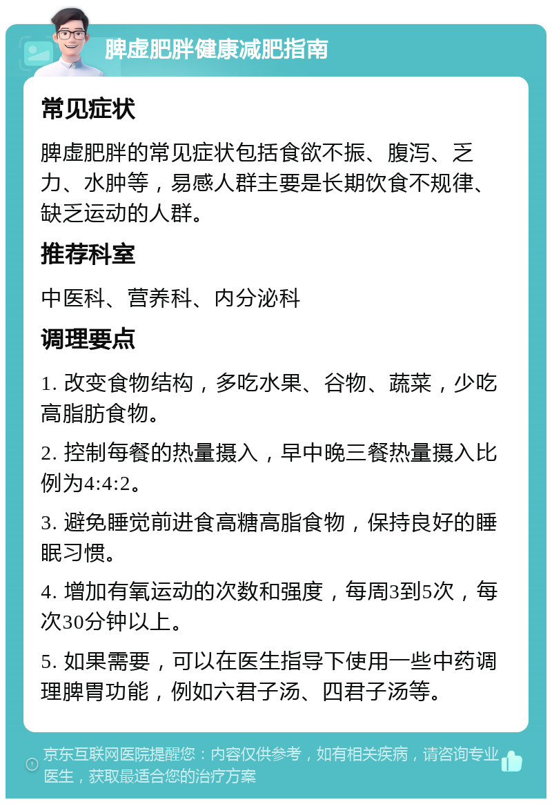 脾虚肥胖健康减肥指南 常见症状 脾虚肥胖的常见症状包括食欲不振、腹泻、乏力、水肿等，易感人群主要是长期饮食不规律、缺乏运动的人群。 推荐科室 中医科、营养科、内分泌科 调理要点 1. 改变食物结构，多吃水果、谷物、蔬菜，少吃高脂肪食物。 2. 控制每餐的热量摄入，早中晚三餐热量摄入比例为4:4:2。 3. 避免睡觉前进食高糖高脂食物，保持良好的睡眠习惯。 4. 增加有氧运动的次数和强度，每周3到5次，每次30分钟以上。 5. 如果需要，可以在医生指导下使用一些中药调理脾胃功能，例如六君子汤、四君子汤等。