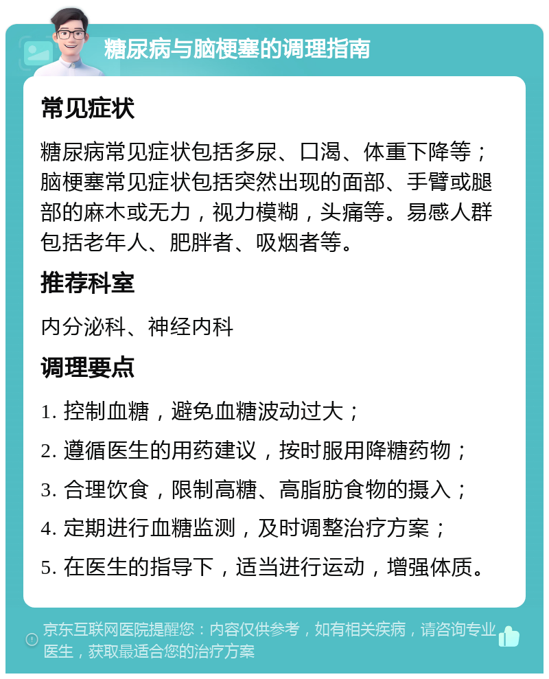 糖尿病与脑梗塞的调理指南 常见症状 糖尿病常见症状包括多尿、口渴、体重下降等；脑梗塞常见症状包括突然出现的面部、手臂或腿部的麻木或无力，视力模糊，头痛等。易感人群包括老年人、肥胖者、吸烟者等。 推荐科室 内分泌科、神经内科 调理要点 1. 控制血糖，避免血糖波动过大； 2. 遵循医生的用药建议，按时服用降糖药物； 3. 合理饮食，限制高糖、高脂肪食物的摄入； 4. 定期进行血糖监测，及时调整治疗方案； 5. 在医生的指导下，适当进行运动，增强体质。