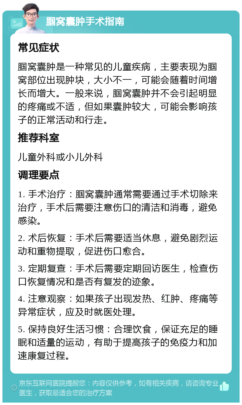 腘窝囊肿手术指南 常见症状 腘窝囊肿是一种常见的儿童疾病，主要表现为腘窝部位出现肿块，大小不一，可能会随着时间增长而增大。一般来说，腘窝囊肿并不会引起明显的疼痛或不适，但如果囊肿较大，可能会影响孩子的正常活动和行走。 推荐科室 儿童外科或小儿外科 调理要点 1. 手术治疗：腘窝囊肿通常需要通过手术切除来治疗，手术后需要注意伤口的清洁和消毒，避免感染。 2. 术后恢复：手术后需要适当休息，避免剧烈运动和重物提取，促进伤口愈合。 3. 定期复查：手术后需要定期回访医生，检查伤口恢复情况和是否有复发的迹象。 4. 注意观察：如果孩子出现发热、红肿、疼痛等异常症状，应及时就医处理。 5. 保持良好生活习惯：合理饮食，保证充足的睡眠和适量的运动，有助于提高孩子的免疫力和加速康复过程。