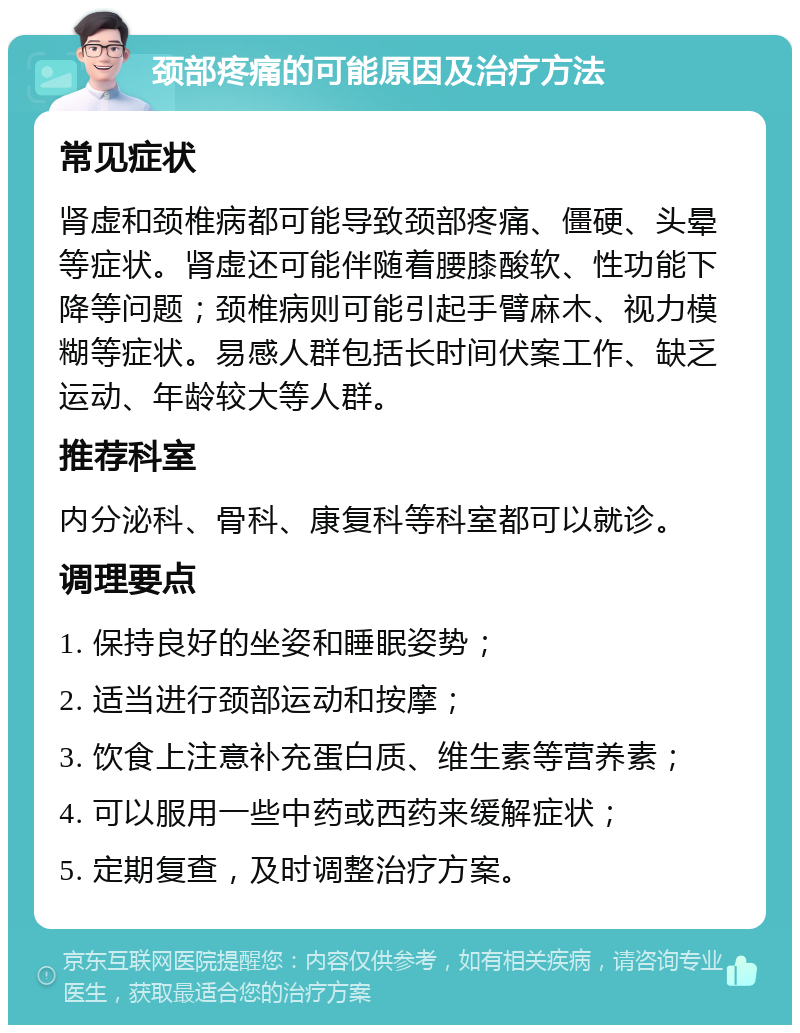 颈部疼痛的可能原因及治疗方法 常见症状 肾虚和颈椎病都可能导致颈部疼痛、僵硬、头晕等症状。肾虚还可能伴随着腰膝酸软、性功能下降等问题；颈椎病则可能引起手臂麻木、视力模糊等症状。易感人群包括长时间伏案工作、缺乏运动、年龄较大等人群。 推荐科室 内分泌科、骨科、康复科等科室都可以就诊。 调理要点 1. 保持良好的坐姿和睡眠姿势； 2. 适当进行颈部运动和按摩； 3. 饮食上注意补充蛋白质、维生素等营养素； 4. 可以服用一些中药或西药来缓解症状； 5. 定期复查，及时调整治疗方案。