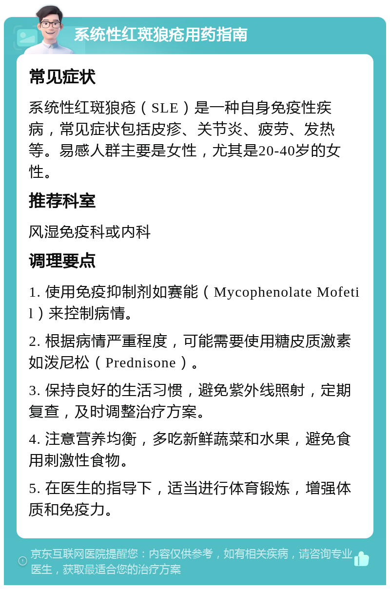 系统性红斑狼疮用药指南 常见症状 系统性红斑狼疮（SLE）是一种自身免疫性疾病，常见症状包括皮疹、关节炎、疲劳、发热等。易感人群主要是女性，尤其是20-40岁的女性。 推荐科室 风湿免疫科或内科 调理要点 1. 使用免疫抑制剂如赛能（Mycophenolate Mofetil）来控制病情。 2. 根据病情严重程度，可能需要使用糖皮质激素如泼尼松（Prednisone）。 3. 保持良好的生活习惯，避免紫外线照射，定期复查，及时调整治疗方案。 4. 注意营养均衡，多吃新鲜蔬菜和水果，避免食用刺激性食物。 5. 在医生的指导下，适当进行体育锻炼，增强体质和免疫力。