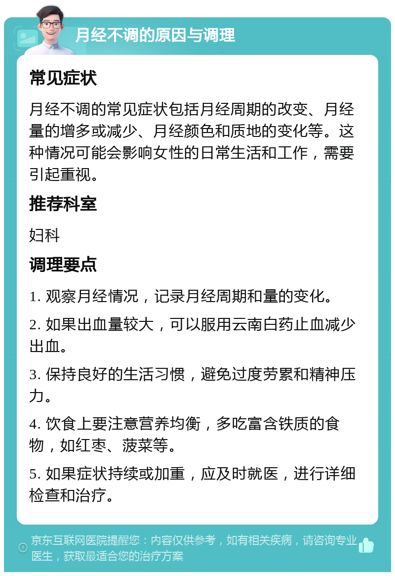 月经不调的原因与调理 常见症状 月经不调的常见症状包括月经周期的改变、月经量的增多或减少、月经颜色和质地的变化等。这种情况可能会影响女性的日常生活和工作，需要引起重视。 推荐科室 妇科 调理要点 1. 观察月经情况，记录月经周期和量的变化。 2. 如果出血量较大，可以服用云南白药止血减少出血。 3. 保持良好的生活习惯，避免过度劳累和精神压力。 4. 饮食上要注意营养均衡，多吃富含铁质的食物，如红枣、菠菜等。 5. 如果症状持续或加重，应及时就医，进行详细检查和治疗。