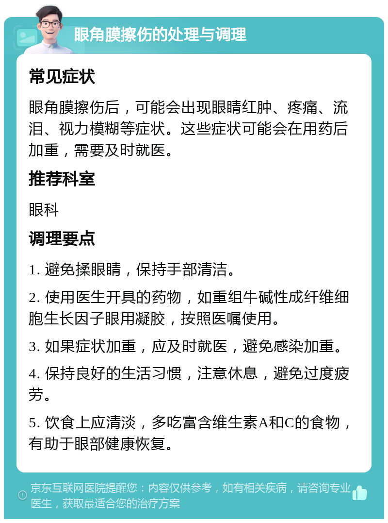 眼角膜擦伤的处理与调理 常见症状 眼角膜擦伤后，可能会出现眼睛红肿、疼痛、流泪、视力模糊等症状。这些症状可能会在用药后加重，需要及时就医。 推荐科室 眼科 调理要点 1. 避免揉眼睛，保持手部清洁。 2. 使用医生开具的药物，如重组牛碱性成纤维细胞生长因子眼用凝胶，按照医嘱使用。 3. 如果症状加重，应及时就医，避免感染加重。 4. 保持良好的生活习惯，注意休息，避免过度疲劳。 5. 饮食上应清淡，多吃富含维生素A和C的食物，有助于眼部健康恢复。