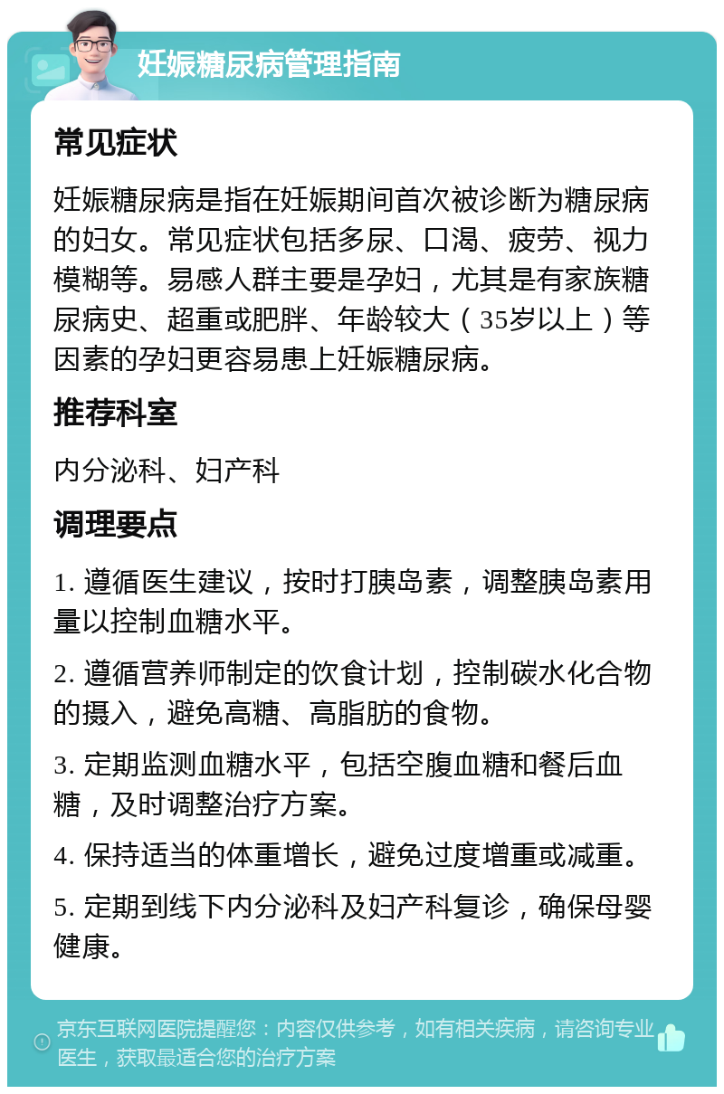 妊娠糖尿病管理指南 常见症状 妊娠糖尿病是指在妊娠期间首次被诊断为糖尿病的妇女。常见症状包括多尿、口渴、疲劳、视力模糊等。易感人群主要是孕妇，尤其是有家族糖尿病史、超重或肥胖、年龄较大（35岁以上）等因素的孕妇更容易患上妊娠糖尿病。 推荐科室 内分泌科、妇产科 调理要点 1. 遵循医生建议，按时打胰岛素，调整胰岛素用量以控制血糖水平。 2. 遵循营养师制定的饮食计划，控制碳水化合物的摄入，避免高糖、高脂肪的食物。 3. 定期监测血糖水平，包括空腹血糖和餐后血糖，及时调整治疗方案。 4. 保持适当的体重增长，避免过度增重或减重。 5. 定期到线下内分泌科及妇产科复诊，确保母婴健康。