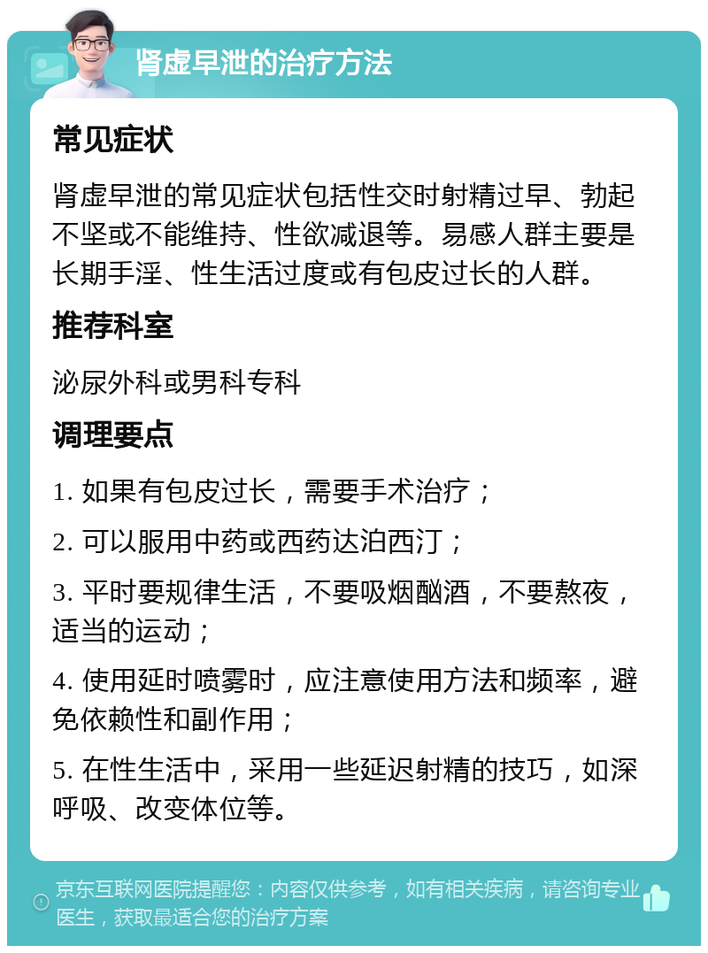 肾虚早泄的治疗方法 常见症状 肾虚早泄的常见症状包括性交时射精过早、勃起不坚或不能维持、性欲减退等。易感人群主要是长期手淫、性生活过度或有包皮过长的人群。 推荐科室 泌尿外科或男科专科 调理要点 1. 如果有包皮过长，需要手术治疗； 2. 可以服用中药或西药达泊西汀； 3. 平时要规律生活，不要吸烟酗酒，不要熬夜，适当的运动； 4. 使用延时喷雾时，应注意使用方法和频率，避免依赖性和副作用； 5. 在性生活中，采用一些延迟射精的技巧，如深呼吸、改变体位等。