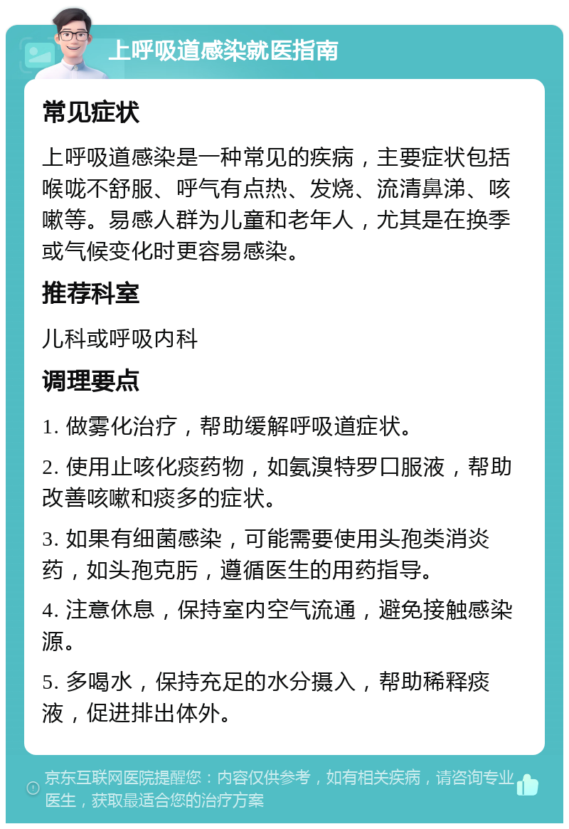 上呼吸道感染就医指南 常见症状 上呼吸道感染是一种常见的疾病，主要症状包括喉咙不舒服、呼气有点热、发烧、流清鼻涕、咳嗽等。易感人群为儿童和老年人，尤其是在换季或气候变化时更容易感染。 推荐科室 儿科或呼吸内科 调理要点 1. 做雾化治疗，帮助缓解呼吸道症状。 2. 使用止咳化痰药物，如氨溴特罗口服液，帮助改善咳嗽和痰多的症状。 3. 如果有细菌感染，可能需要使用头孢类消炎药，如头孢克肟，遵循医生的用药指导。 4. 注意休息，保持室内空气流通，避免接触感染源。 5. 多喝水，保持充足的水分摄入，帮助稀释痰液，促进排出体外。