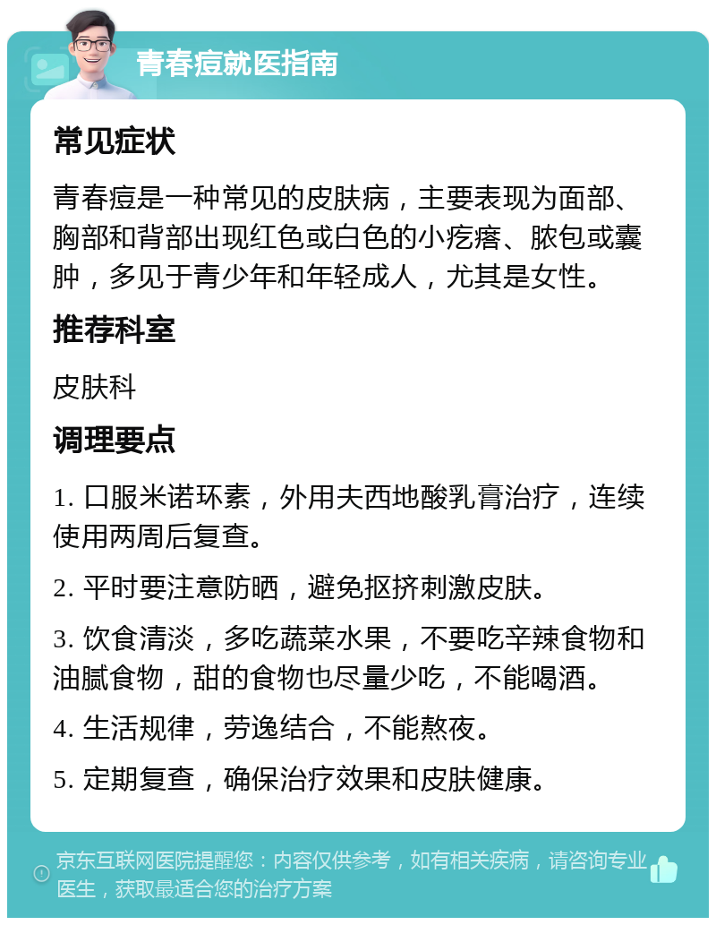 青春痘就医指南 常见症状 青春痘是一种常见的皮肤病，主要表现为面部、胸部和背部出现红色或白色的小疙瘩、脓包或囊肿，多见于青少年和年轻成人，尤其是女性。 推荐科室 皮肤科 调理要点 1. 口服米诺环素，外用夫西地酸乳膏治疗，连续使用两周后复查。 2. 平时要注意防晒，避免抠挤刺激皮肤。 3. 饮食清淡，多吃蔬菜水果，不要吃辛辣食物和油腻食物，甜的食物也尽量少吃，不能喝酒。 4. 生活规律，劳逸结合，不能熬夜。 5. 定期复查，确保治疗效果和皮肤健康。