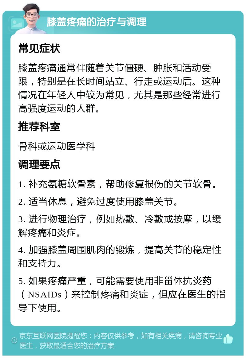 膝盖疼痛的治疗与调理 常见症状 膝盖疼痛通常伴随着关节僵硬、肿胀和活动受限，特别是在长时间站立、行走或运动后。这种情况在年轻人中较为常见，尤其是那些经常进行高强度运动的人群。 推荐科室 骨科或运动医学科 调理要点 1. 补充氨糖软骨素，帮助修复损伤的关节软骨。 2. 适当休息，避免过度使用膝盖关节。 3. 进行物理治疗，例如热敷、冷敷或按摩，以缓解疼痛和炎症。 4. 加强膝盖周围肌肉的锻炼，提高关节的稳定性和支持力。 5. 如果疼痛严重，可能需要使用非甾体抗炎药（NSAIDs）来控制疼痛和炎症，但应在医生的指导下使用。