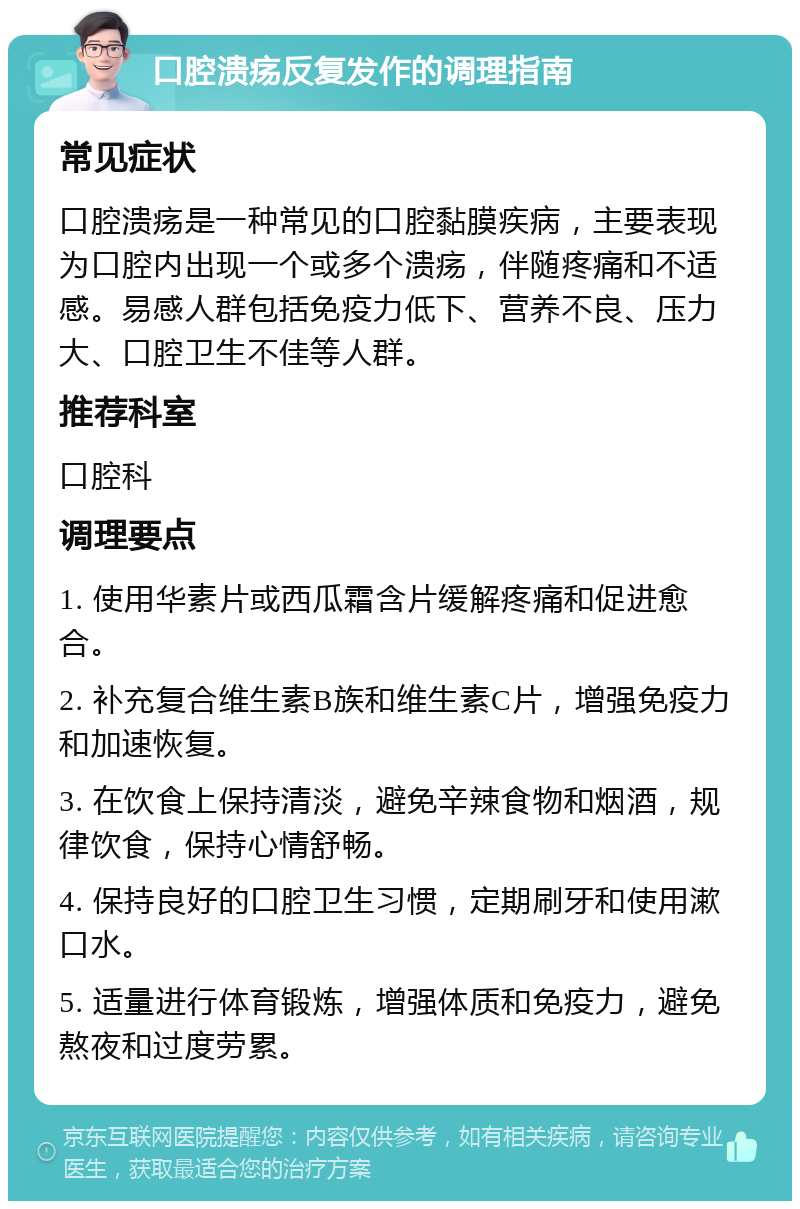 口腔溃疡反复发作的调理指南 常见症状 口腔溃疡是一种常见的口腔黏膜疾病，主要表现为口腔内出现一个或多个溃疡，伴随疼痛和不适感。易感人群包括免疫力低下、营养不良、压力大、口腔卫生不佳等人群。 推荐科室 口腔科 调理要点 1. 使用华素片或西瓜霜含片缓解疼痛和促进愈合。 2. 补充复合维生素B族和维生素C片，增强免疫力和加速恢复。 3. 在饮食上保持清淡，避免辛辣食物和烟酒，规律饮食，保持心情舒畅。 4. 保持良好的口腔卫生习惯，定期刷牙和使用漱口水。 5. 适量进行体育锻炼，增强体质和免疫力，避免熬夜和过度劳累。