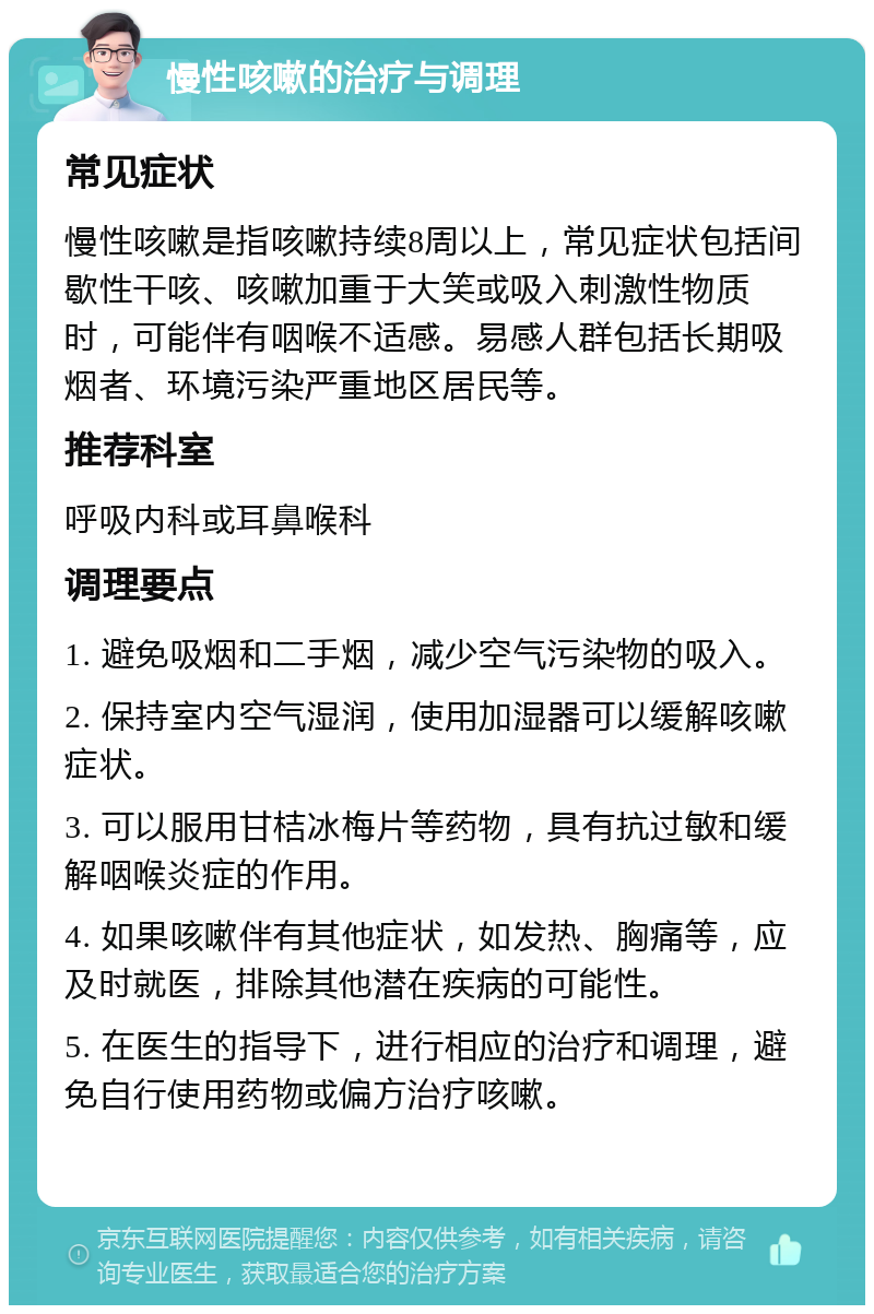 慢性咳嗽的治疗与调理 常见症状 慢性咳嗽是指咳嗽持续8周以上，常见症状包括间歇性干咳、咳嗽加重于大笑或吸入刺激性物质时，可能伴有咽喉不适感。易感人群包括长期吸烟者、环境污染严重地区居民等。 推荐科室 呼吸内科或耳鼻喉科 调理要点 1. 避免吸烟和二手烟，减少空气污染物的吸入。 2. 保持室内空气湿润，使用加湿器可以缓解咳嗽症状。 3. 可以服用甘桔冰梅片等药物，具有抗过敏和缓解咽喉炎症的作用。 4. 如果咳嗽伴有其他症状，如发热、胸痛等，应及时就医，排除其他潜在疾病的可能性。 5. 在医生的指导下，进行相应的治疗和调理，避免自行使用药物或偏方治疗咳嗽。