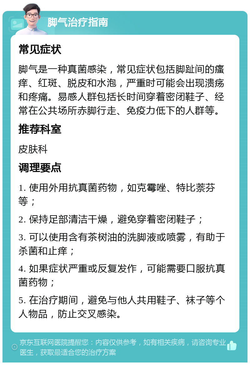 脚气治疗指南 常见症状 脚气是一种真菌感染，常见症状包括脚趾间的瘙痒、红斑、脱皮和水泡，严重时可能会出现溃疡和疼痛。易感人群包括长时间穿着密闭鞋子、经常在公共场所赤脚行走、免疫力低下的人群等。 推荐科室 皮肤科 调理要点 1. 使用外用抗真菌药物，如克霉唑、特比萘芬等； 2. 保持足部清洁干燥，避免穿着密闭鞋子； 3. 可以使用含有茶树油的洗脚液或喷雾，有助于杀菌和止痒； 4. 如果症状严重或反复发作，可能需要口服抗真菌药物； 5. 在治疗期间，避免与他人共用鞋子、袜子等个人物品，防止交叉感染。