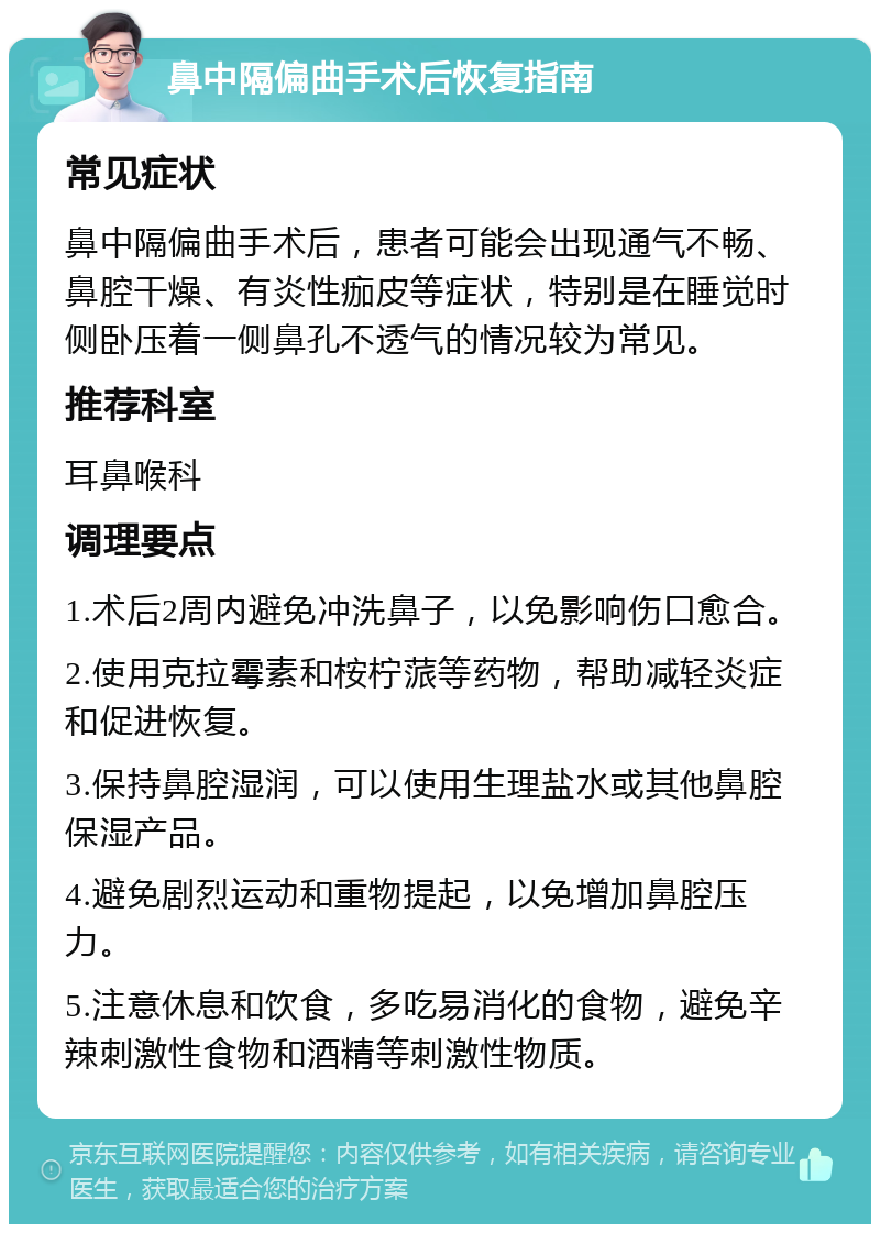 鼻中隔偏曲手术后恢复指南 常见症状 鼻中隔偏曲手术后，患者可能会出现通气不畅、鼻腔干燥、有炎性痂皮等症状，特别是在睡觉时侧卧压着一侧鼻孔不透气的情况较为常见。 推荐科室 耳鼻喉科 调理要点 1.术后2周内避免冲洗鼻子，以免影响伤口愈合。 2.使用克拉霉素和桉柠蒎等药物，帮助减轻炎症和促进恢复。 3.保持鼻腔湿润，可以使用生理盐水或其他鼻腔保湿产品。 4.避免剧烈运动和重物提起，以免增加鼻腔压力。 5.注意休息和饮食，多吃易消化的食物，避免辛辣刺激性食物和酒精等刺激性物质。