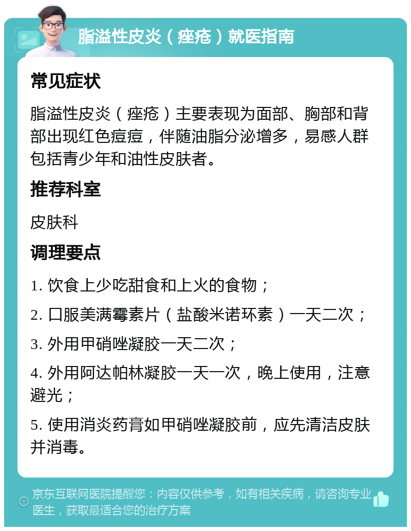 脂溢性皮炎（痤疮）就医指南 常见症状 脂溢性皮炎（痤疮）主要表现为面部、胸部和背部出现红色痘痘，伴随油脂分泌增多，易感人群包括青少年和油性皮肤者。 推荐科室 皮肤科 调理要点 1. 饮食上少吃甜食和上火的食物； 2. 口服美满霉素片（盐酸米诺环素）一天二次； 3. 外用甲硝唑凝胶一天二次； 4. 外用阿达帕林凝胶一天一次，晚上使用，注意避光； 5. 使用消炎药膏如甲硝唑凝胶前，应先清洁皮肤并消毒。