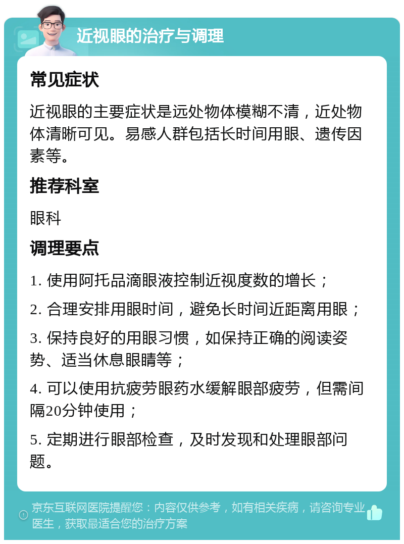 近视眼的治疗与调理 常见症状 近视眼的主要症状是远处物体模糊不清，近处物体清晰可见。易感人群包括长时间用眼、遗传因素等。 推荐科室 眼科 调理要点 1. 使用阿托品滴眼液控制近视度数的增长； 2. 合理安排用眼时间，避免长时间近距离用眼； 3. 保持良好的用眼习惯，如保持正确的阅读姿势、适当休息眼睛等； 4. 可以使用抗疲劳眼药水缓解眼部疲劳，但需间隔20分钟使用； 5. 定期进行眼部检查，及时发现和处理眼部问题。