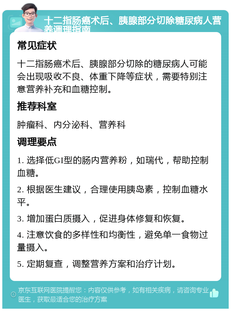 十二指肠癌术后、胰腺部分切除糖尿病人营养调理指南 常见症状 十二指肠癌术后、胰腺部分切除的糖尿病人可能会出现吸收不良、体重下降等症状，需要特别注意营养补充和血糖控制。 推荐科室 肿瘤科、内分泌科、营养科 调理要点 1. 选择低GI型的肠内营养粉，如瑞代，帮助控制血糖。 2. 根据医生建议，合理使用胰岛素，控制血糖水平。 3. 增加蛋白质摄入，促进身体修复和恢复。 4. 注意饮食的多样性和均衡性，避免单一食物过量摄入。 5. 定期复查，调整营养方案和治疗计划。