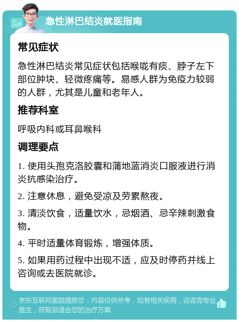 急性淋巴结炎就医指南 常见症状 急性淋巴结炎常见症状包括喉咙有痰、脖子左下部位肿块、轻微疼痛等。易感人群为免疫力较弱的人群，尤其是儿童和老年人。 推荐科室 呼吸内科或耳鼻喉科 调理要点 1. 使用头孢克洛胶囊和蒲地蓝消炎口服液进行消炎抗感染治疗。 2. 注意休息，避免受凉及劳累熬夜。 3. 清淡饮食，适量饮水，忌烟酒、忌辛辣刺激食物。 4. 平时适量体育锻炼，增强体质。 5. 如果用药过程中出现不适，应及时停药并线上咨询或去医院就诊。