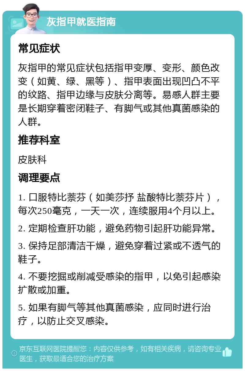 灰指甲就医指南 常见症状 灰指甲的常见症状包括指甲变厚、变形、颜色改变（如黄、绿、黑等）、指甲表面出现凹凸不平的纹路、指甲边缘与皮肤分离等。易感人群主要是长期穿着密闭鞋子、有脚气或其他真菌感染的人群。 推荐科室 皮肤科 调理要点 1. 口服特比萘芬（如美莎抒 盐酸特比萘芬片），每次250毫克，一天一次，连续服用4个月以上。 2. 定期检查肝功能，避免药物引起肝功能异常。 3. 保持足部清洁干燥，避免穿着过紧或不透气的鞋子。 4. 不要挖掘或削减受感染的指甲，以免引起感染扩散或加重。 5. 如果有脚气等其他真菌感染，应同时进行治疗，以防止交叉感染。