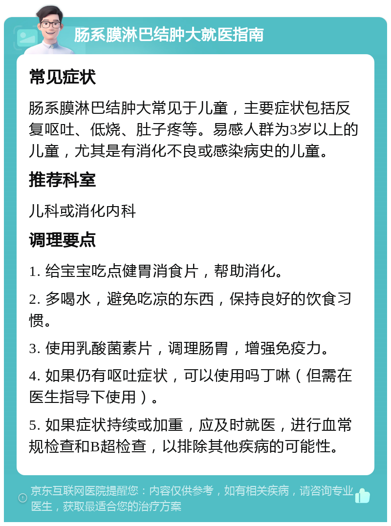 肠系膜淋巴结肿大就医指南 常见症状 肠系膜淋巴结肿大常见于儿童，主要症状包括反复呕吐、低烧、肚子疼等。易感人群为3岁以上的儿童，尤其是有消化不良或感染病史的儿童。 推荐科室 儿科或消化内科 调理要点 1. 给宝宝吃点健胃消食片，帮助消化。 2. 多喝水，避免吃凉的东西，保持良好的饮食习惯。 3. 使用乳酸菌素片，调理肠胃，增强免疫力。 4. 如果仍有呕吐症状，可以使用吗丁啉（但需在医生指导下使用）。 5. 如果症状持续或加重，应及时就医，进行血常规检查和B超检查，以排除其他疾病的可能性。