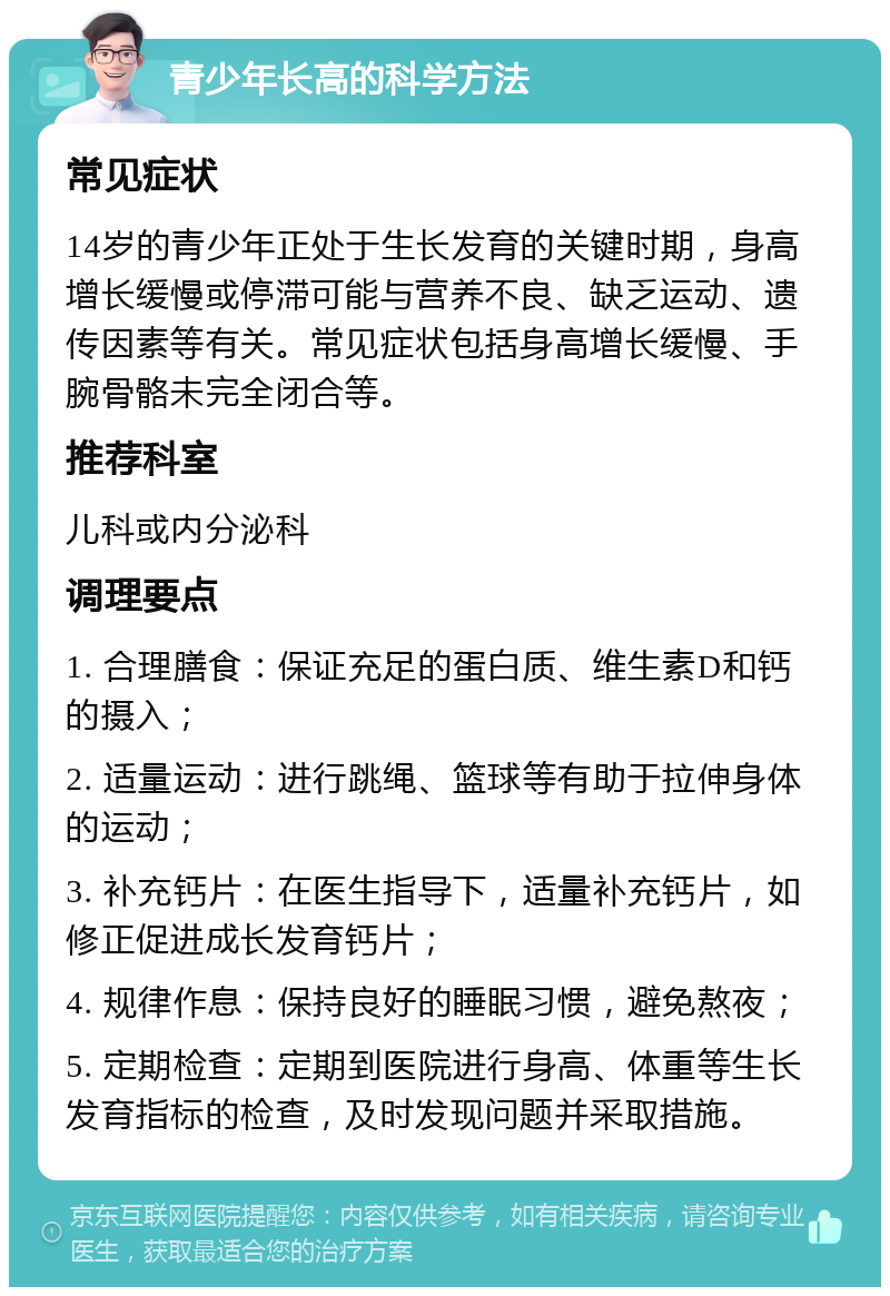 青少年长高的科学方法 常见症状 14岁的青少年正处于生长发育的关键时期，身高增长缓慢或停滞可能与营养不良、缺乏运动、遗传因素等有关。常见症状包括身高增长缓慢、手腕骨骼未完全闭合等。 推荐科室 儿科或内分泌科 调理要点 1. 合理膳食：保证充足的蛋白质、维生素D和钙的摄入； 2. 适量运动：进行跳绳、篮球等有助于拉伸身体的运动； 3. 补充钙片：在医生指导下，适量补充钙片，如修正促进成长发育钙片； 4. 规律作息：保持良好的睡眠习惯，避免熬夜； 5. 定期检查：定期到医院进行身高、体重等生长发育指标的检查，及时发现问题并采取措施。