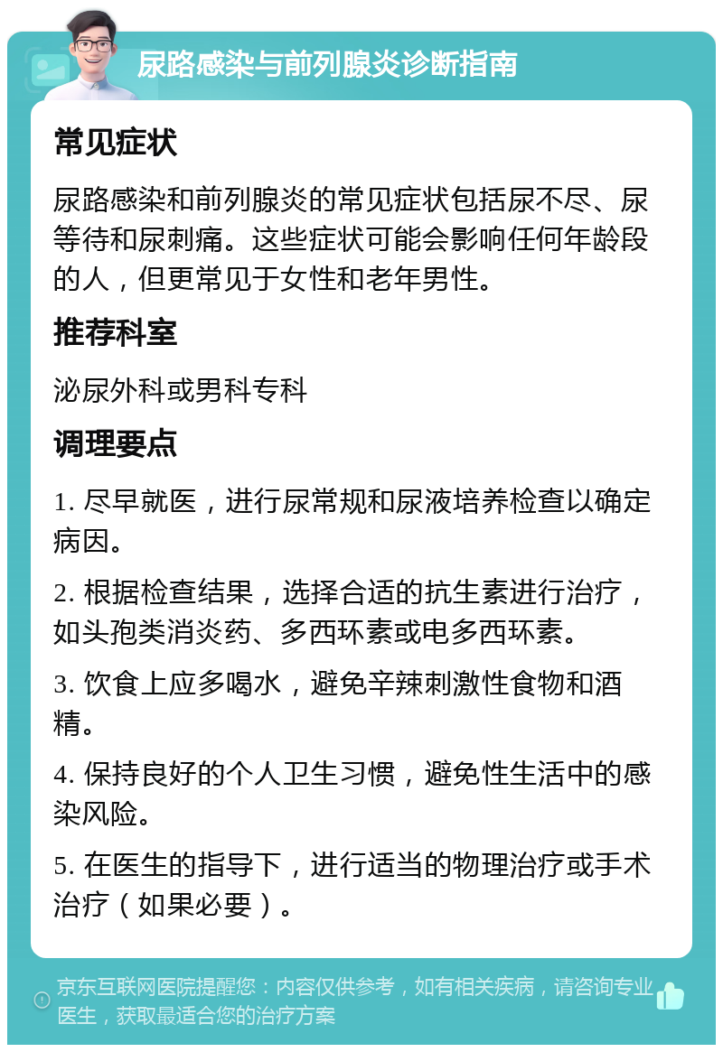 尿路感染与前列腺炎诊断指南 常见症状 尿路感染和前列腺炎的常见症状包括尿不尽、尿等待和尿刺痛。这些症状可能会影响任何年龄段的人，但更常见于女性和老年男性。 推荐科室 泌尿外科或男科专科 调理要点 1. 尽早就医，进行尿常规和尿液培养检查以确定病因。 2. 根据检查结果，选择合适的抗生素进行治疗，如头孢类消炎药、多西环素或电多西环素。 3. 饮食上应多喝水，避免辛辣刺激性食物和酒精。 4. 保持良好的个人卫生习惯，避免性生活中的感染风险。 5. 在医生的指导下，进行适当的物理治疗或手术治疗（如果必要）。