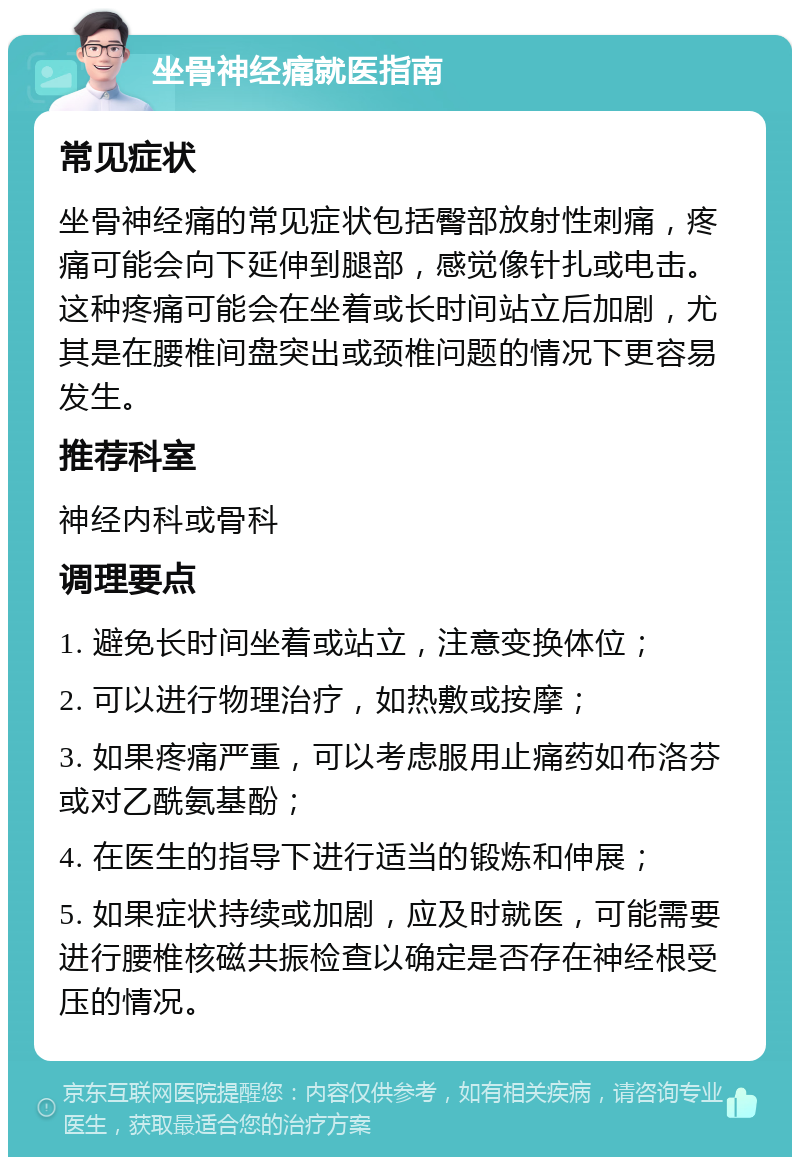 坐骨神经痛就医指南 常见症状 坐骨神经痛的常见症状包括臀部放射性刺痛，疼痛可能会向下延伸到腿部，感觉像针扎或电击。这种疼痛可能会在坐着或长时间站立后加剧，尤其是在腰椎间盘突出或颈椎问题的情况下更容易发生。 推荐科室 神经内科或骨科 调理要点 1. 避免长时间坐着或站立，注意变换体位； 2. 可以进行物理治疗，如热敷或按摩； 3. 如果疼痛严重，可以考虑服用止痛药如布洛芬或对乙酰氨基酚； 4. 在医生的指导下进行适当的锻炼和伸展； 5. 如果症状持续或加剧，应及时就医，可能需要进行腰椎核磁共振检查以确定是否存在神经根受压的情况。