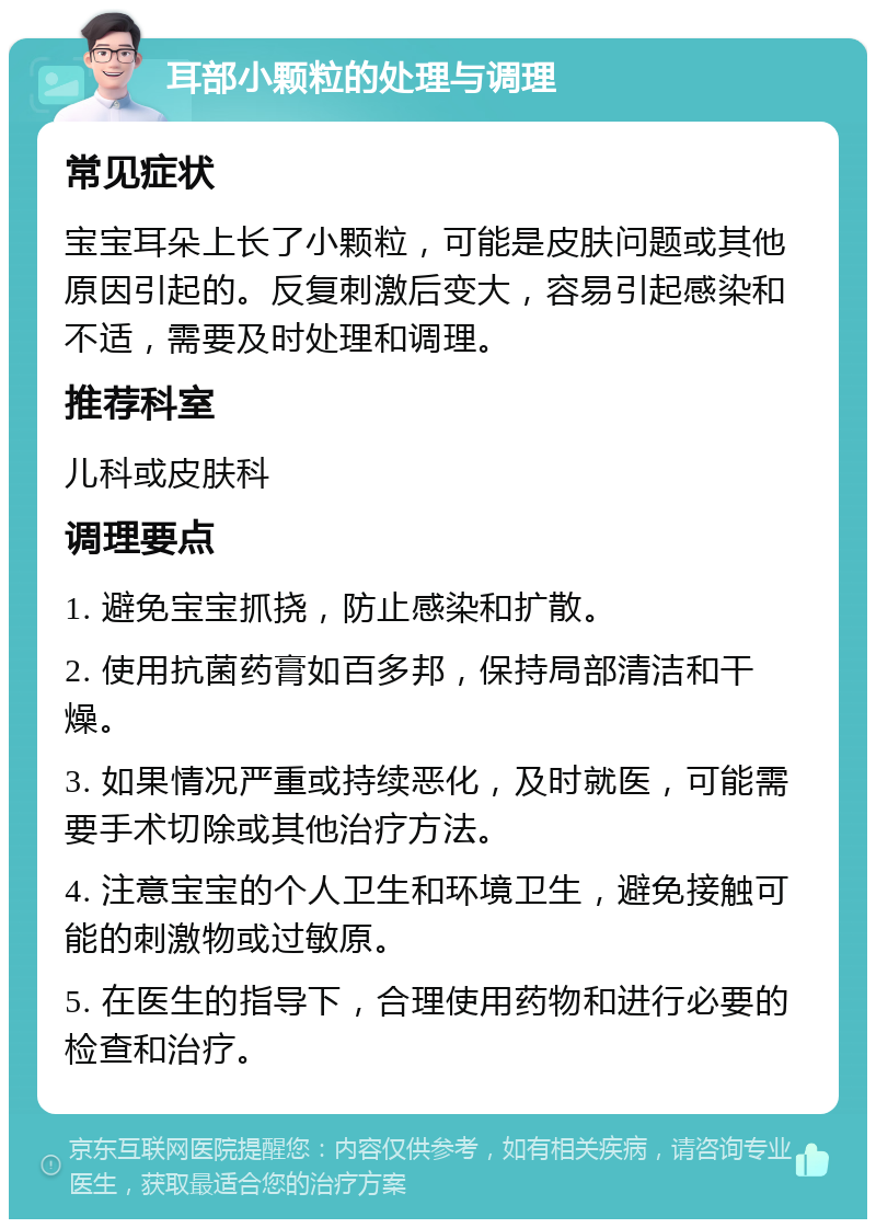 耳部小颗粒的处理与调理 常见症状 宝宝耳朵上长了小颗粒，可能是皮肤问题或其他原因引起的。反复刺激后变大，容易引起感染和不适，需要及时处理和调理。 推荐科室 儿科或皮肤科 调理要点 1. 避免宝宝抓挠，防止感染和扩散。 2. 使用抗菌药膏如百多邦，保持局部清洁和干燥。 3. 如果情况严重或持续恶化，及时就医，可能需要手术切除或其他治疗方法。 4. 注意宝宝的个人卫生和环境卫生，避免接触可能的刺激物或过敏原。 5. 在医生的指导下，合理使用药物和进行必要的检查和治疗。