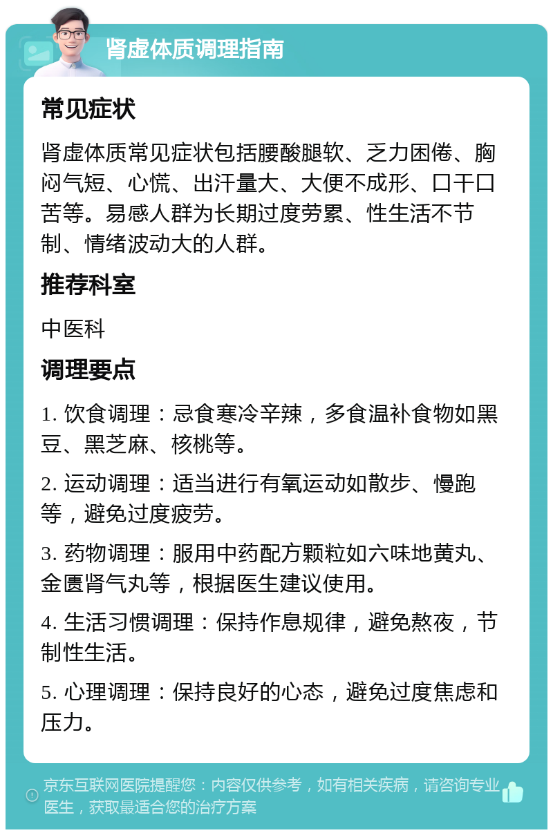 肾虚体质调理指南 常见症状 肾虚体质常见症状包括腰酸腿软、乏力困倦、胸闷气短、心慌、出汗量大、大便不成形、口干口苦等。易感人群为长期过度劳累、性生活不节制、情绪波动大的人群。 推荐科室 中医科 调理要点 1. 饮食调理：忌食寒冷辛辣，多食温补食物如黑豆、黑芝麻、核桃等。 2. 运动调理：适当进行有氧运动如散步、慢跑等，避免过度疲劳。 3. 药物调理：服用中药配方颗粒如六味地黄丸、金匮肾气丸等，根据医生建议使用。 4. 生活习惯调理：保持作息规律，避免熬夜，节制性生活。 5. 心理调理：保持良好的心态，避免过度焦虑和压力。