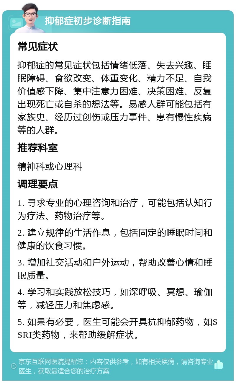 抑郁症初步诊断指南 常见症状 抑郁症的常见症状包括情绪低落、失去兴趣、睡眠障碍、食欲改变、体重变化、精力不足、自我价值感下降、集中注意力困难、决策困难、反复出现死亡或自杀的想法等。易感人群可能包括有家族史、经历过创伤或压力事件、患有慢性疾病等的人群。 推荐科室 精神科或心理科 调理要点 1. 寻求专业的心理咨询和治疗，可能包括认知行为疗法、药物治疗等。 2. 建立规律的生活作息，包括固定的睡眠时间和健康的饮食习惯。 3. 增加社交活动和户外运动，帮助改善心情和睡眠质量。 4. 学习和实践放松技巧，如深呼吸、冥想、瑜伽等，减轻压力和焦虑感。 5. 如果有必要，医生可能会开具抗抑郁药物，如SSRI类药物，来帮助缓解症状。