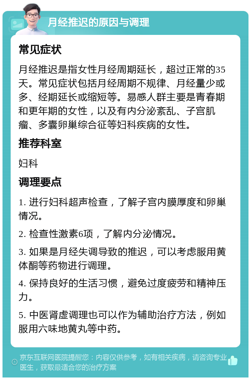 月经推迟的原因与调理 常见症状 月经推迟是指女性月经周期延长，超过正常的35天。常见症状包括月经周期不规律、月经量少或多、经期延长或缩短等。易感人群主要是青春期和更年期的女性，以及有内分泌紊乱、子宫肌瘤、多囊卵巢综合征等妇科疾病的女性。 推荐科室 妇科 调理要点 1. 进行妇科超声检查，了解子宫内膜厚度和卵巢情况。 2. 检查性激素6项，了解内分泌情况。 3. 如果是月经失调导致的推迟，可以考虑服用黄体酮等药物进行调理。 4. 保持良好的生活习惯，避免过度疲劳和精神压力。 5. 中医肾虚调理也可以作为辅助治疗方法，例如服用六味地黄丸等中药。