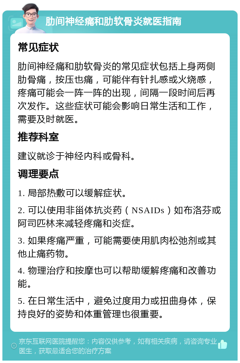 肋间神经痛和肋软骨炎就医指南 常见症状 肋间神经痛和肋软骨炎的常见症状包括上身两侧肋骨痛，按压也痛，可能伴有针扎感或火烧感，疼痛可能会一阵一阵的出现，间隔一段时间后再次发作。这些症状可能会影响日常生活和工作，需要及时就医。 推荐科室 建议就诊于神经内科或骨科。 调理要点 1. 局部热敷可以缓解症状。 2. 可以使用非甾体抗炎药（NSAIDs）如布洛芬或阿司匹林来减轻疼痛和炎症。 3. 如果疼痛严重，可能需要使用肌肉松弛剂或其他止痛药物。 4. 物理治疗和按摩也可以帮助缓解疼痛和改善功能。 5. 在日常生活中，避免过度用力或扭曲身体，保持良好的姿势和体重管理也很重要。