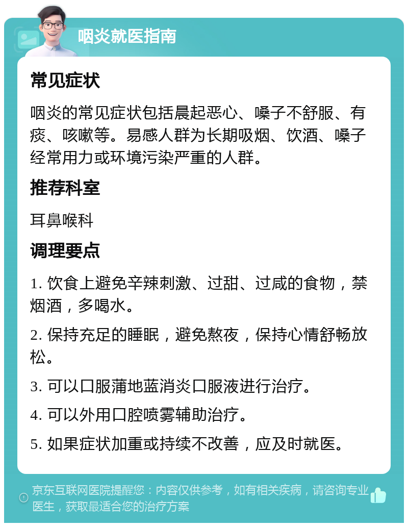 咽炎就医指南 常见症状 咽炎的常见症状包括晨起恶心、嗓子不舒服、有痰、咳嗽等。易感人群为长期吸烟、饮酒、嗓子经常用力或环境污染严重的人群。 推荐科室 耳鼻喉科 调理要点 1. 饮食上避免辛辣刺激、过甜、过咸的食物，禁烟酒，多喝水。 2. 保持充足的睡眠，避免熬夜，保持心情舒畅放松。 3. 可以口服蒲地蓝消炎口服液进行治疗。 4. 可以外用口腔喷雾辅助治疗。 5. 如果症状加重或持续不改善，应及时就医。