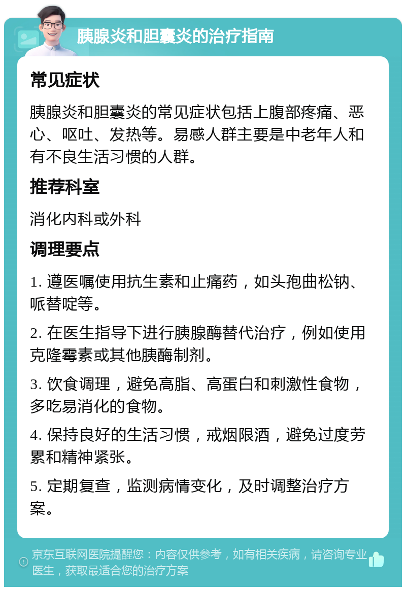 胰腺炎和胆囊炎的治疗指南 常见症状 胰腺炎和胆囊炎的常见症状包括上腹部疼痛、恶心、呕吐、发热等。易感人群主要是中老年人和有不良生活习惯的人群。 推荐科室 消化内科或外科 调理要点 1. 遵医嘱使用抗生素和止痛药，如头孢曲松钠、哌替啶等。 2. 在医生指导下进行胰腺酶替代治疗，例如使用克隆霉素或其他胰酶制剂。 3. 饮食调理，避免高脂、高蛋白和刺激性食物，多吃易消化的食物。 4. 保持良好的生活习惯，戒烟限酒，避免过度劳累和精神紧张。 5. 定期复查，监测病情变化，及时调整治疗方案。