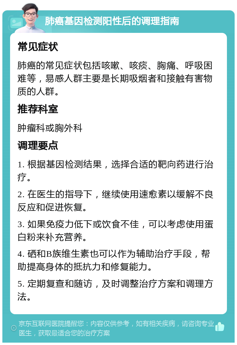 肺癌基因检测阳性后的调理指南 常见症状 肺癌的常见症状包括咳嗽、咳痰、胸痛、呼吸困难等，易感人群主要是长期吸烟者和接触有害物质的人群。 推荐科室 肿瘤科或胸外科 调理要点 1. 根据基因检测结果，选择合适的靶向药进行治疗。 2. 在医生的指导下，继续使用速愈素以缓解不良反应和促进恢复。 3. 如果免疫力低下或饮食不佳，可以考虑使用蛋白粉来补充营养。 4. 硒和B族维生素也可以作为辅助治疗手段，帮助提高身体的抵抗力和修复能力。 5. 定期复查和随访，及时调整治疗方案和调理方法。