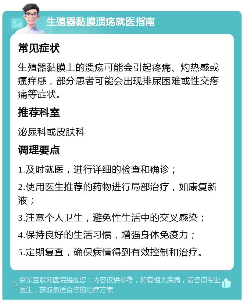 生殖器黏膜溃疡就医指南 常见症状 生殖器黏膜上的溃疡可能会引起疼痛、灼热感或瘙痒感，部分患者可能会出现排尿困难或性交疼痛等症状。 推荐科室 泌尿科或皮肤科 调理要点 1.及时就医，进行详细的检查和确诊； 2.使用医生推荐的药物进行局部治疗，如康复新液； 3.注意个人卫生，避免性生活中的交叉感染； 4.保持良好的生活习惯，增强身体免疫力； 5.定期复查，确保病情得到有效控制和治疗。