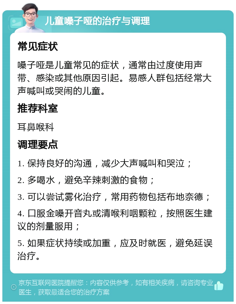 儿童嗓子哑的治疗与调理 常见症状 嗓子哑是儿童常见的症状，通常由过度使用声带、感染或其他原因引起。易感人群包括经常大声喊叫或哭闹的儿童。 推荐科室 耳鼻喉科 调理要点 1. 保持良好的沟通，减少大声喊叫和哭泣； 2. 多喝水，避免辛辣刺激的食物； 3. 可以尝试雾化治疗，常用药物包括布地奈德； 4. 口服金嗓开音丸或清喉利咽颗粒，按照医生建议的剂量服用； 5. 如果症状持续或加重，应及时就医，避免延误治疗。