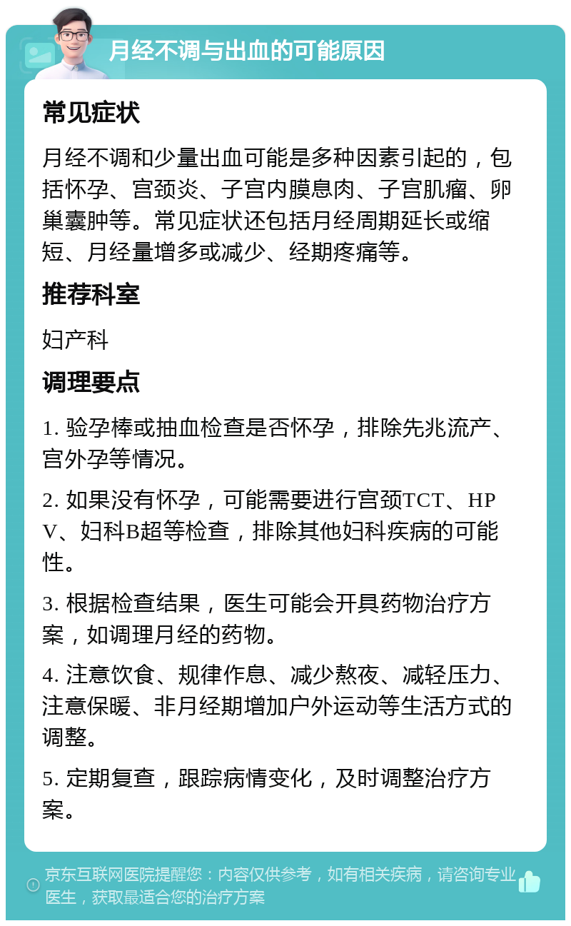 月经不调与出血的可能原因 常见症状 月经不调和少量出血可能是多种因素引起的，包括怀孕、宫颈炎、子宫内膜息肉、子宫肌瘤、卵巢囊肿等。常见症状还包括月经周期延长或缩短、月经量增多或减少、经期疼痛等。 推荐科室 妇产科 调理要点 1. 验孕棒或抽血检查是否怀孕，排除先兆流产、宫外孕等情况。 2. 如果没有怀孕，可能需要进行宫颈TCT、HPV、妇科B超等检查，排除其他妇科疾病的可能性。 3. 根据检查结果，医生可能会开具药物治疗方案，如调理月经的药物。 4. 注意饮食、规律作息、减少熬夜、减轻压力、注意保暖、非月经期增加户外运动等生活方式的调整。 5. 定期复查，跟踪病情变化，及时调整治疗方案。