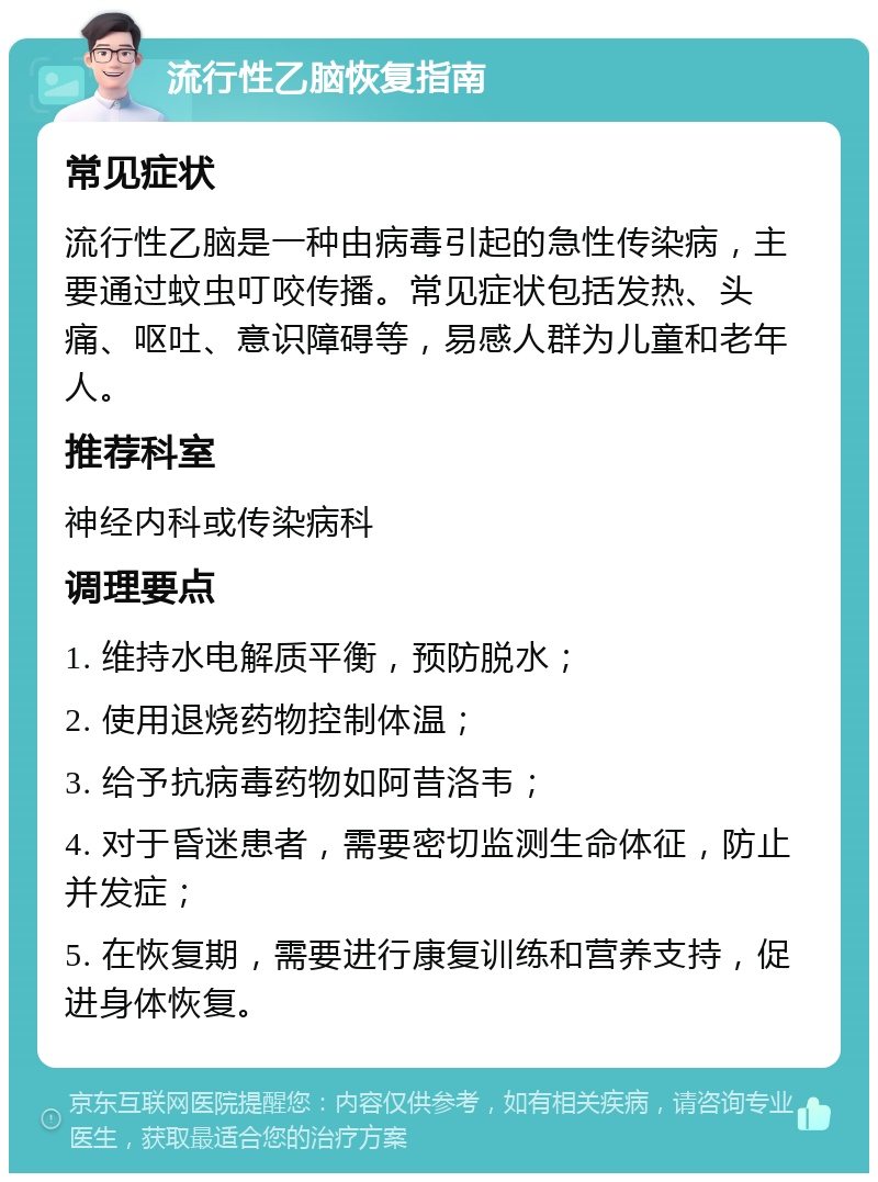 流行性乙脑恢复指南 常见症状 流行性乙脑是一种由病毒引起的急性传染病，主要通过蚊虫叮咬传播。常见症状包括发热、头痛、呕吐、意识障碍等，易感人群为儿童和老年人。 推荐科室 神经内科或传染病科 调理要点 1. 维持水电解质平衡，预防脱水； 2. 使用退烧药物控制体温； 3. 给予抗病毒药物如阿昔洛韦； 4. 对于昏迷患者，需要密切监测生命体征，防止并发症； 5. 在恢复期，需要进行康复训练和营养支持，促进身体恢复。