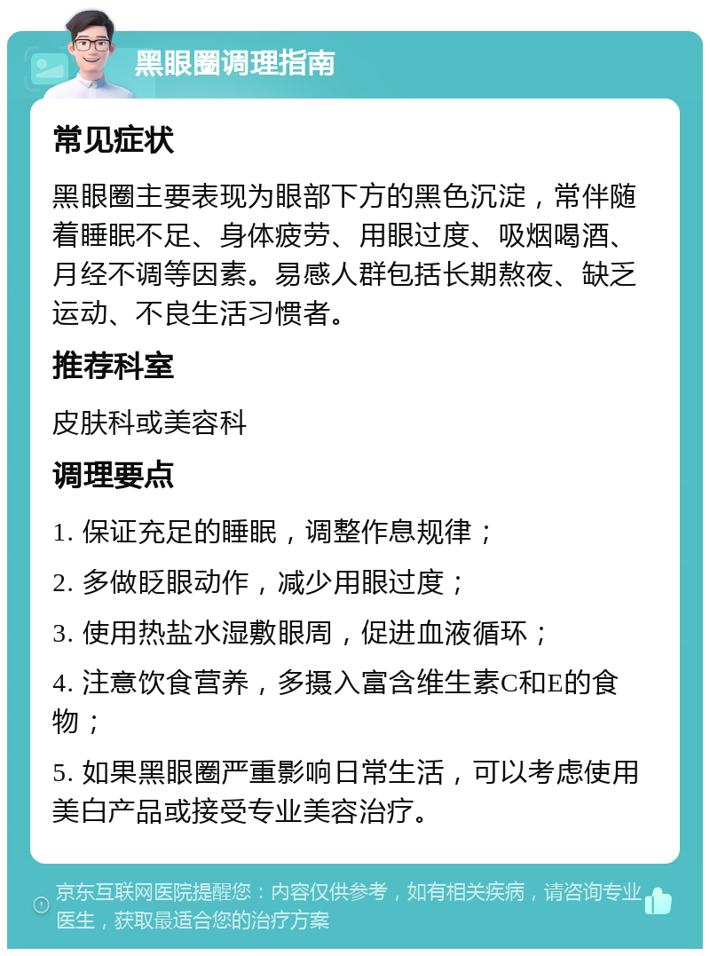 黑眼圈调理指南 常见症状 黑眼圈主要表现为眼部下方的黑色沉淀，常伴随着睡眠不足、身体疲劳、用眼过度、吸烟喝酒、月经不调等因素。易感人群包括长期熬夜、缺乏运动、不良生活习惯者。 推荐科室 皮肤科或美容科 调理要点 1. 保证充足的睡眠，调整作息规律； 2. 多做眨眼动作，减少用眼过度； 3. 使用热盐水湿敷眼周，促进血液循环； 4. 注意饮食营养，多摄入富含维生素C和E的食物； 5. 如果黑眼圈严重影响日常生活，可以考虑使用美白产品或接受专业美容治疗。