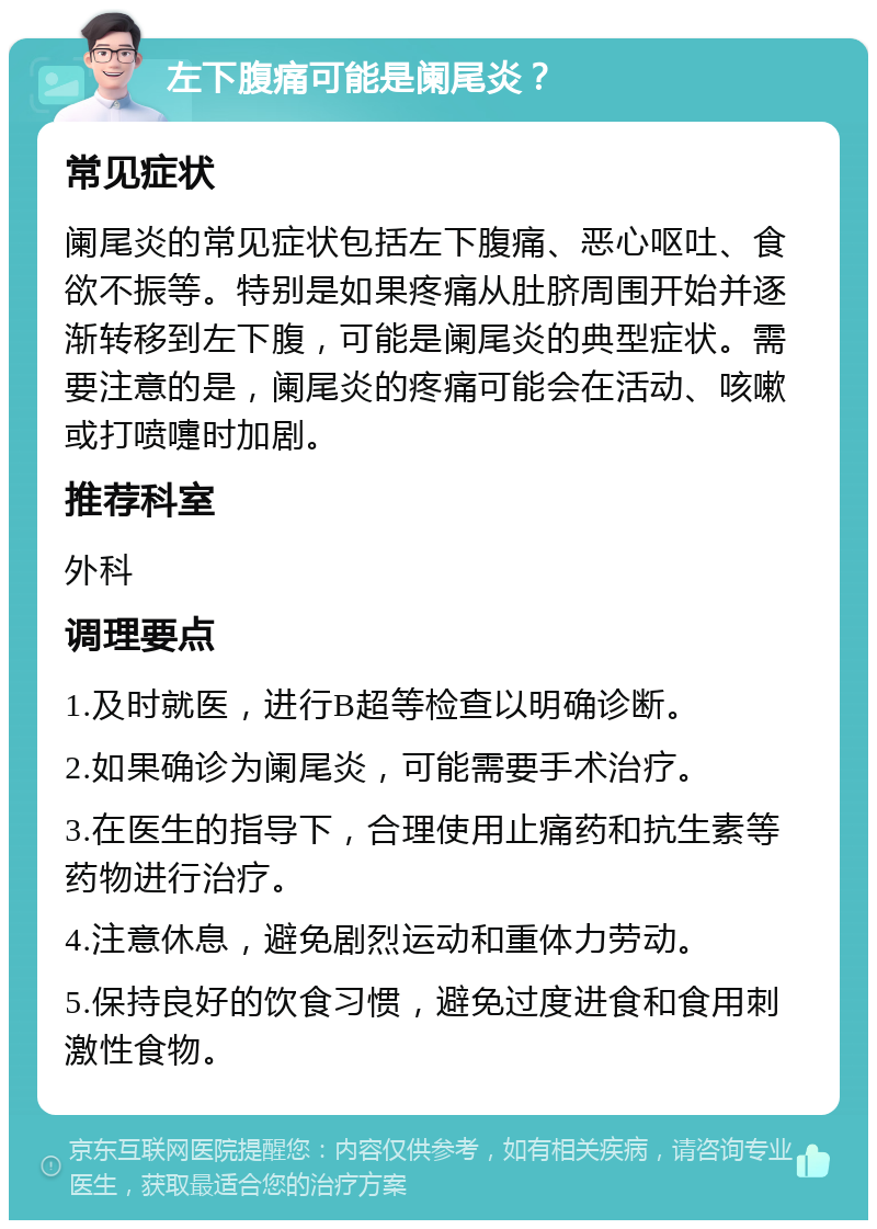 左下腹痛可能是阑尾炎？ 常见症状 阑尾炎的常见症状包括左下腹痛、恶心呕吐、食欲不振等。特别是如果疼痛从肚脐周围开始并逐渐转移到左下腹，可能是阑尾炎的典型症状。需要注意的是，阑尾炎的疼痛可能会在活动、咳嗽或打喷嚏时加剧。 推荐科室 外科 调理要点 1.及时就医，进行B超等检查以明确诊断。 2.如果确诊为阑尾炎，可能需要手术治疗。 3.在医生的指导下，合理使用止痛药和抗生素等药物进行治疗。 4.注意休息，避免剧烈运动和重体力劳动。 5.保持良好的饮食习惯，避免过度进食和食用刺激性食物。