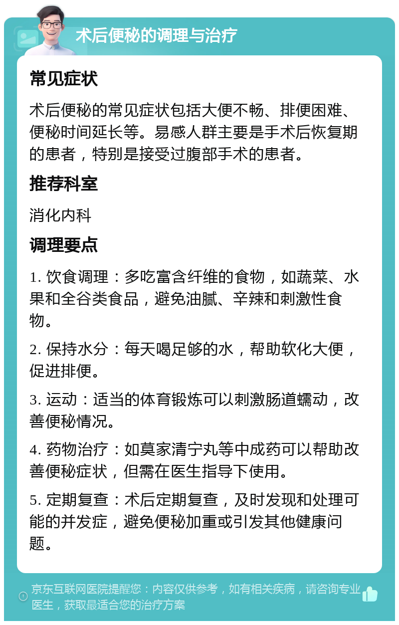 术后便秘的调理与治疗 常见症状 术后便秘的常见症状包括大便不畅、排便困难、便秘时间延长等。易感人群主要是手术后恢复期的患者，特别是接受过腹部手术的患者。 推荐科室 消化内科 调理要点 1. 饮食调理：多吃富含纤维的食物，如蔬菜、水果和全谷类食品，避免油腻、辛辣和刺激性食物。 2. 保持水分：每天喝足够的水，帮助软化大便，促进排便。 3. 运动：适当的体育锻炼可以刺激肠道蠕动，改善便秘情况。 4. 药物治疗：如莫家清宁丸等中成药可以帮助改善便秘症状，但需在医生指导下使用。 5. 定期复查：术后定期复查，及时发现和处理可能的并发症，避免便秘加重或引发其他健康问题。