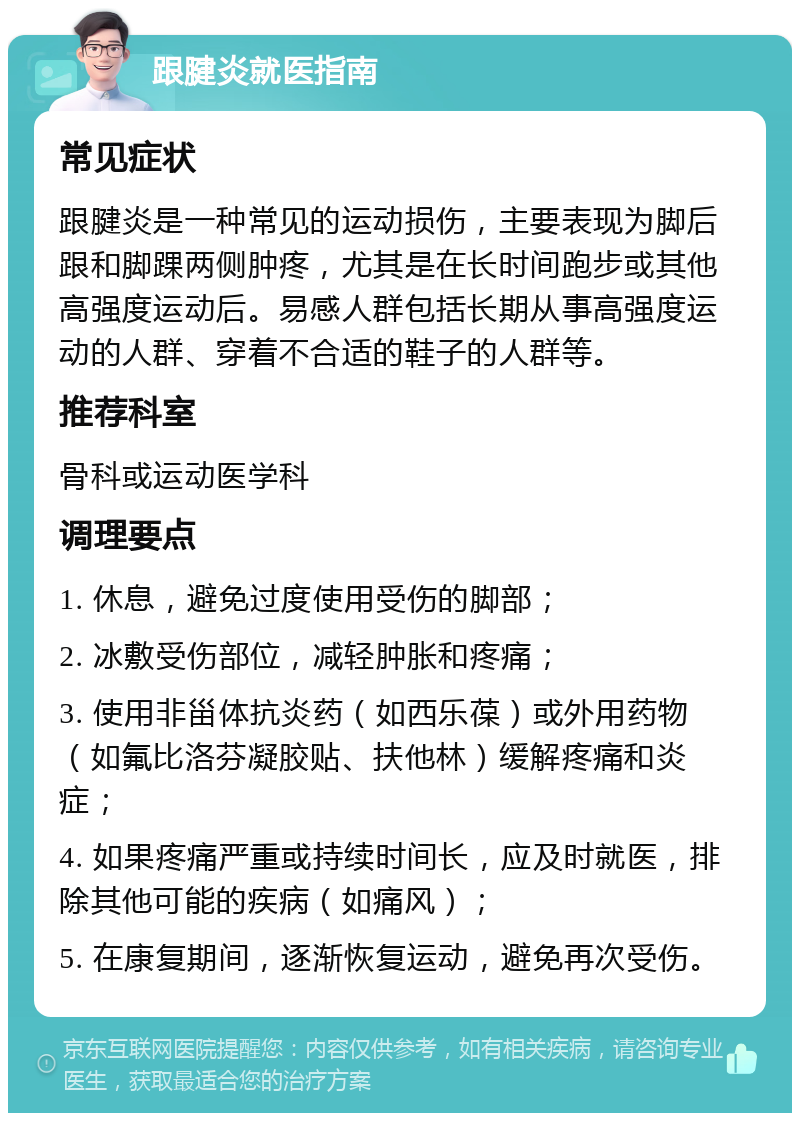 跟腱炎就医指南 常见症状 跟腱炎是一种常见的运动损伤，主要表现为脚后跟和脚踝两侧肿疼，尤其是在长时间跑步或其他高强度运动后。易感人群包括长期从事高强度运动的人群、穿着不合适的鞋子的人群等。 推荐科室 骨科或运动医学科 调理要点 1. 休息，避免过度使用受伤的脚部； 2. 冰敷受伤部位，减轻肿胀和疼痛； 3. 使用非甾体抗炎药（如西乐葆）或外用药物（如氟比洛芬凝胶贴、扶他林）缓解疼痛和炎症； 4. 如果疼痛严重或持续时间长，应及时就医，排除其他可能的疾病（如痛风）； 5. 在康复期间，逐渐恢复运动，避免再次受伤。