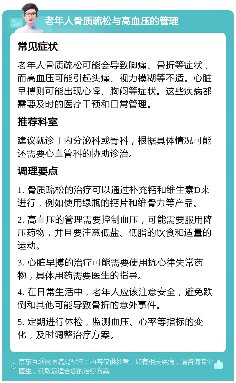 老年人骨质疏松与高血压的管理 常见症状 老年人骨质疏松可能会导致脚痛、骨折等症状，而高血压可能引起头痛、视力模糊等不适。心脏早搏则可能出现心悸、胸闷等症状。这些疾病都需要及时的医疗干预和日常管理。 推荐科室 建议就诊于内分泌科或骨科，根据具体情况可能还需要心血管科的协助诊治。 调理要点 1. 骨质疏松的治疗可以通过补充钙和维生素D来进行，例如使用绿瓶的钙片和维骨力等产品。 2. 高血压的管理需要控制血压，可能需要服用降压药物，并且要注意低盐、低脂的饮食和适量的运动。 3. 心脏早搏的治疗可能需要使用抗心律失常药物，具体用药需要医生的指导。 4. 在日常生活中，老年人应该注意安全，避免跌倒和其他可能导致骨折的意外事件。 5. 定期进行体检，监测血压、心率等指标的变化，及时调整治疗方案。