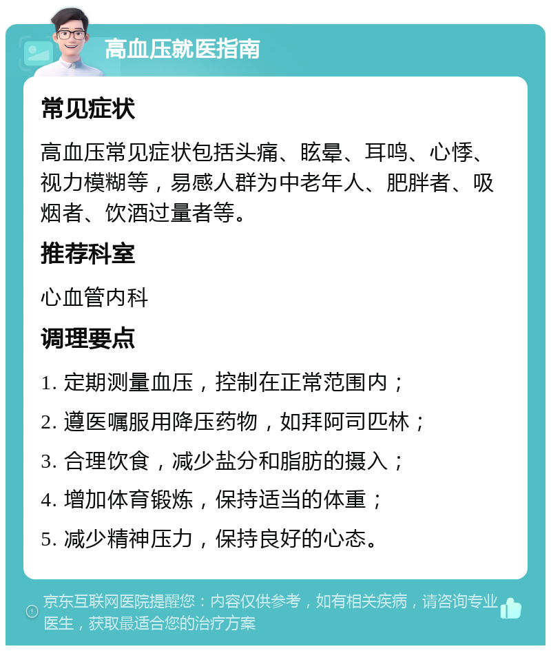 高血压就医指南 常见症状 高血压常见症状包括头痛、眩晕、耳鸣、心悸、视力模糊等，易感人群为中老年人、肥胖者、吸烟者、饮酒过量者等。 推荐科室 心血管内科 调理要点 1. 定期测量血压，控制在正常范围内； 2. 遵医嘱服用降压药物，如拜阿司匹林； 3. 合理饮食，减少盐分和脂肪的摄入； 4. 增加体育锻炼，保持适当的体重； 5. 减少精神压力，保持良好的心态。