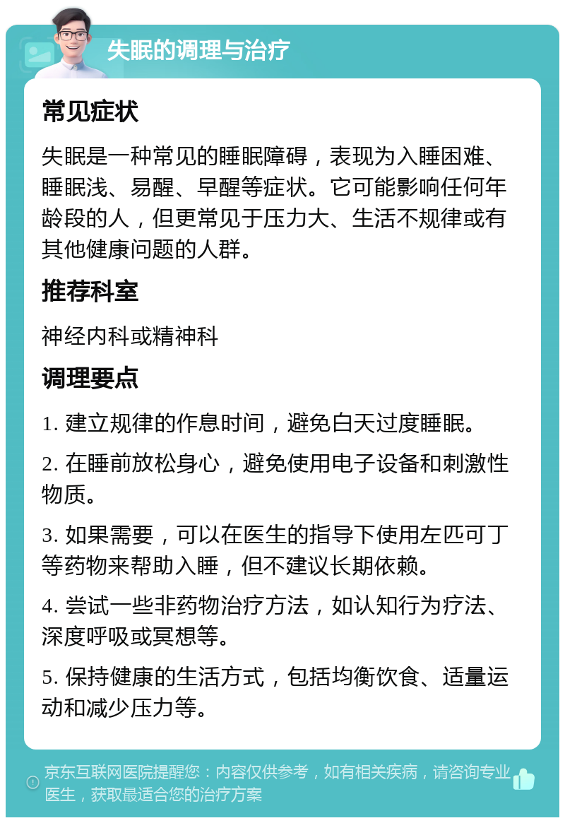 失眠的调理与治疗 常见症状 失眠是一种常见的睡眠障碍，表现为入睡困难、睡眠浅、易醒、早醒等症状。它可能影响任何年龄段的人，但更常见于压力大、生活不规律或有其他健康问题的人群。 推荐科室 神经内科或精神科 调理要点 1. 建立规律的作息时间，避免白天过度睡眠。 2. 在睡前放松身心，避免使用电子设备和刺激性物质。 3. 如果需要，可以在医生的指导下使用左匹可丁等药物来帮助入睡，但不建议长期依赖。 4. 尝试一些非药物治疗方法，如认知行为疗法、深度呼吸或冥想等。 5. 保持健康的生活方式，包括均衡饮食、适量运动和减少压力等。