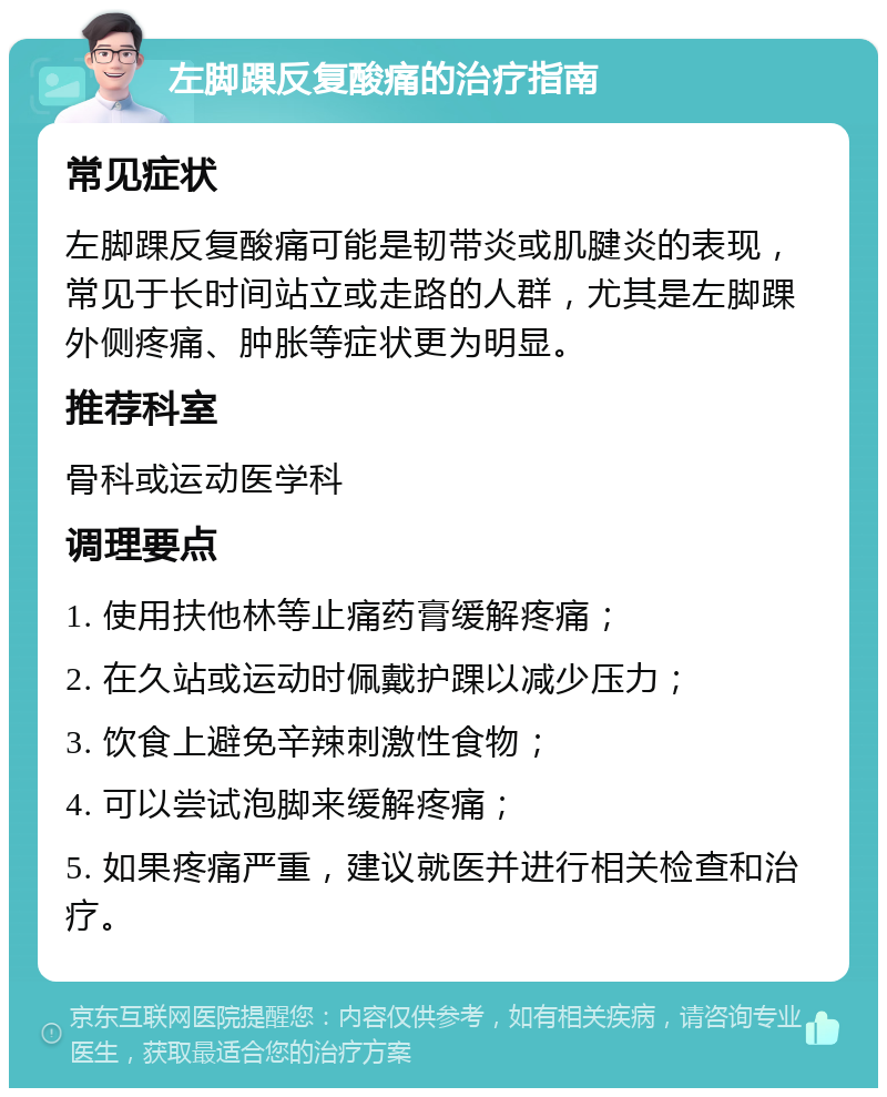 左脚踝反复酸痛的治疗指南 常见症状 左脚踝反复酸痛可能是韧带炎或肌腱炎的表现，常见于长时间站立或走路的人群，尤其是左脚踝外侧疼痛、肿胀等症状更为明显。 推荐科室 骨科或运动医学科 调理要点 1. 使用扶他林等止痛药膏缓解疼痛； 2. 在久站或运动时佩戴护踝以减少压力； 3. 饮食上避免辛辣刺激性食物； 4. 可以尝试泡脚来缓解疼痛； 5. 如果疼痛严重，建议就医并进行相关检查和治疗。