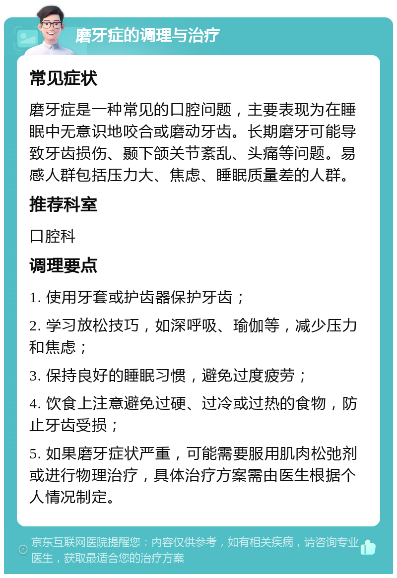 磨牙症的调理与治疗 常见症状 磨牙症是一种常见的口腔问题，主要表现为在睡眠中无意识地咬合或磨动牙齿。长期磨牙可能导致牙齿损伤、颞下颌关节紊乱、头痛等问题。易感人群包括压力大、焦虑、睡眠质量差的人群。 推荐科室 口腔科 调理要点 1. 使用牙套或护齿器保护牙齿； 2. 学习放松技巧，如深呼吸、瑜伽等，减少压力和焦虑； 3. 保持良好的睡眠习惯，避免过度疲劳； 4. 饮食上注意避免过硬、过冷或过热的食物，防止牙齿受损； 5. 如果磨牙症状严重，可能需要服用肌肉松弛剂或进行物理治疗，具体治疗方案需由医生根据个人情况制定。