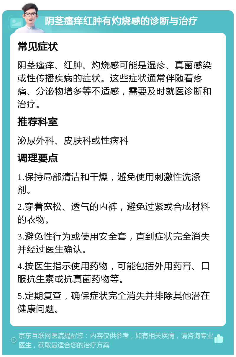 阴茎瘙痒红肿有灼烧感的诊断与治疗 常见症状 阴茎瘙痒、红肿、灼烧感可能是湿疹、真菌感染或性传播疾病的症状。这些症状通常伴随着疼痛、分泌物增多等不适感，需要及时就医诊断和治疗。 推荐科室 泌尿外科、皮肤科或性病科 调理要点 1.保持局部清洁和干燥，避免使用刺激性洗涤剂。 2.穿着宽松、透气的内裤，避免过紧或合成材料的衣物。 3.避免性行为或使用安全套，直到症状完全消失并经过医生确认。 4.按医生指示使用药物，可能包括外用药膏、口服抗生素或抗真菌药物等。 5.定期复查，确保症状完全消失并排除其他潜在健康问题。